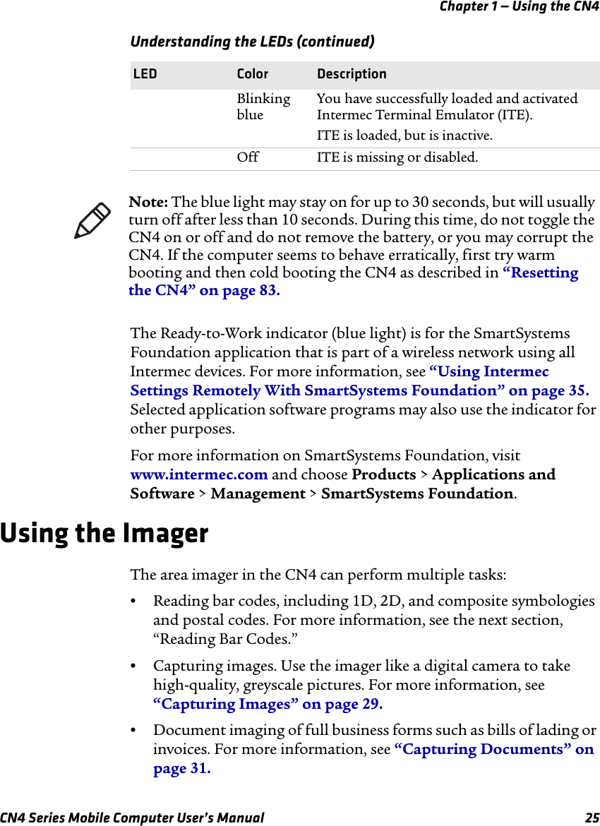 Chapter 1 — Using the CN4CN4 Series Mobile Computer User’s Manual 25The Ready-to-Work indicator (blue light) is for the SmartSystems Foundation application that is part of a wireless network using all Intermec devices. For more information, see “Using Intermec Settings Remotely With SmartSystems Foundation” on page 35. Selected application software programs may also use the indicator for other purposes.For more information on SmartSystems Foundation, visit www.intermec.com and choose Products &gt; Applications and Software &gt; Management &gt; SmartSystems Foundation.Using the ImagerThe area imager in the CN4 can perform multiple tasks:•Reading bar codes, including 1D, 2D, and composite symbologies and postal codes. For more information, see the next section, “Reading Bar Codes.”•Capturing images. Use the imager like a digital camera to take high-quality, greyscale pictures. For more information, see “Capturing Images” on page 29.•Document imaging of full business forms such as bills of lading or invoices. For more information, see “Capturing Documents” on page 31.Blinking blueYou have successfully loaded and activated Intermec Terminal Emulator (ITE).ITE is loaded, but is inactive.Off ITE is missing or disabled.Understanding the LEDs (continued)LED Color DescriptionNote: The blue light may stay on for up to 30 seconds, but will usually turn off after less than 10 seconds. During this time, do not toggle the CN4 on or off and do not remove the battery, or you may corrupt the CN4. If the computer seems to behave erratically, first try warm booting and then cold booting the CN4 as described in “Resetting the CN4” on page 83.