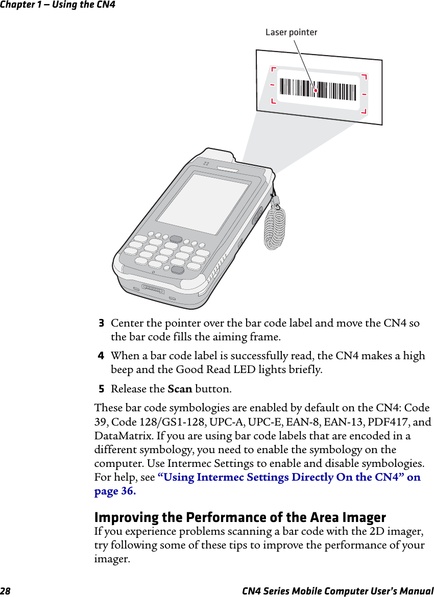 Chapter 1 — Using the CN428 CN4 Series Mobile Computer User’s Manual3Center the pointer over the bar code label and move the CN4 so the bar code fills the aiming frame.4When a bar code label is successfully read, the CN4 makes a high beep and the Good Read LED lights briefly.5Release the Scan button.These bar code symbologies are enabled by default on the CN4: Code 39, Code 128/GS1-128, UPC-A, UPC-E, EAN-8, EAN-13, PDF417, and DataMatrix. If you are using bar code labels that are encoded in a different symbology, you need to enable the symbology on the computer. Use Intermec Settings to enable and disable symbologies. For help, see “Using Intermec Settings Directly On the CN4” on page 36.Improving the Performance of the Area ImagerIf you experience problems scanning a bar code with the 2D imager, try following some of these tips to improve the performance of your imager.Laser pointer