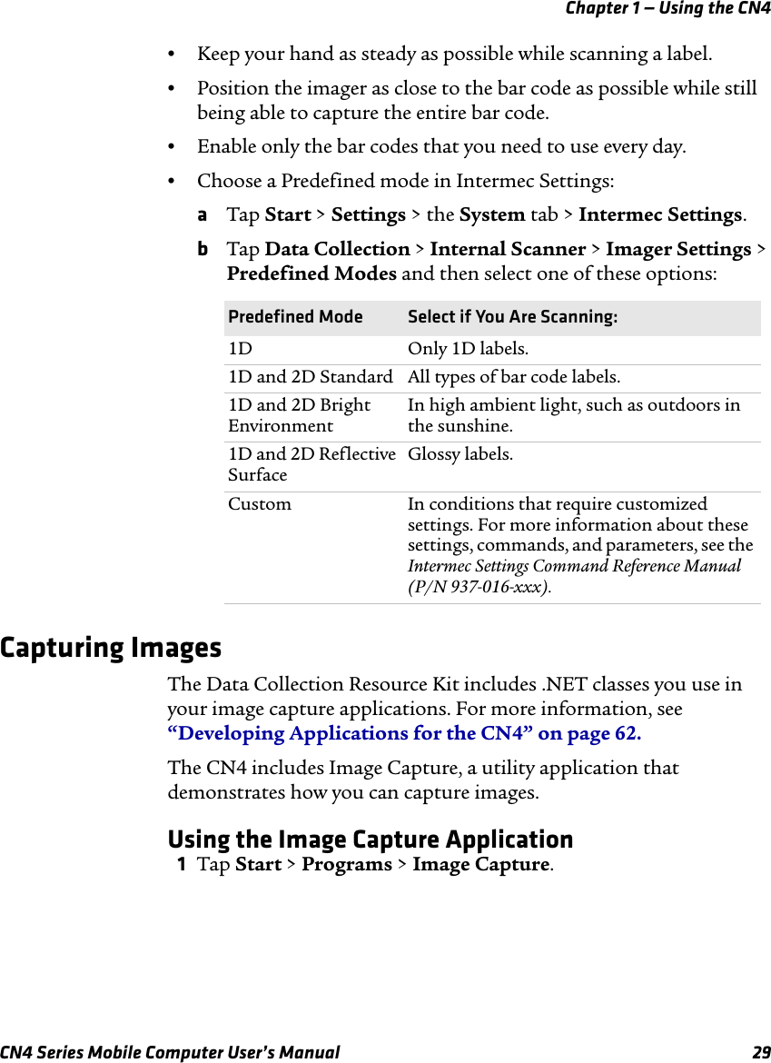 Chapter 1 — Using the CN4CN4 Series Mobile Computer User’s Manual 29•Keep your hand as steady as possible while scanning a label.•Position the imager as close to the bar code as possible while still being able to capture the entire bar code.•Enable only the bar codes that you need to use every day.•Choose a Predefined mode in Intermec Settings:aTap Start &gt; Settings &gt; the System tab &gt; Intermec Settings. bTap Data Collection &gt; Internal Scanner &gt; Imager Settings &gt; Predefined Modes and then select one of these options:Capturing ImagesThe Data Collection Resource Kit includes .NET classes you use in your image capture applications. For more information, see “Developing Applications for the CN4” on page 62.The CN4 includes Image Capture, a utility application that demonstrates how you can capture images.Using the Image Capture Application1Tap Start &gt; Programs &gt; Image Capture.Predefined Mode Select if You Are Scanning:1D Only 1D labels.1D and 2D Standard All types of bar code labels.1D and 2D Bright EnvironmentIn high ambient light, such as outdoors in the sunshine.1D and 2D Reflective SurfaceGlossy labels.Custom In conditions that require customized settings. For more information about these settings, commands, and parameters, see the Intermec Settings Command Reference Manual (P/N 937-016-xxx).