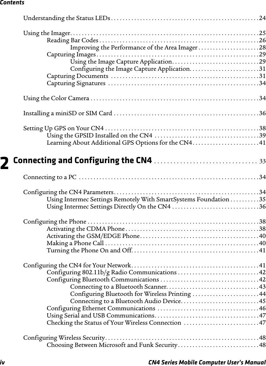 Contentsiv CN4 Series Mobile Computer User’s ManualUnderstanding the Status LEDs . . . . . . . . . . . . . . . . . . . . . . . . . . . . . . . . . . . . . . . . . . . . . . . . . . . 24Using the Imager. . . . . . . . . . . . . . . . . . . . . . . . . . . . . . . . . . . . . . . . . . . . . . . . . . . . . . . . . . . . . . . . .25Reading Bar Codes . . . . . . . . . . . . . . . . . . . . . . . . . . . . . . . . . . . . . . . . . . . . . . . . . . . . . . . 26Improving the Performance of the Area Imager . . . . . . . . . . . . . . . . . . . . .28Capturing Images . . . . . . . . . . . . . . . . . . . . . . . . . . . . . . . . . . . . . . . . . . . . . . . . . . . . . . . . 29Using the Image Capture Application. . . . . . . . . . . . . . . . . . . . . . . . . . . . . . 29Configuring the Image Capture Application. . . . . . . . . . . . . . . . . . . . . . . .31Capturing Documents  . . . . . . . . . . . . . . . . . . . . . . . . . . . . . . . . . . . . . . . . . . . . . . . . . . .31Capturing Signatures  . . . . . . . . . . . . . . . . . . . . . . . . . . . . . . . . . . . . . . . . . . . . . . . . . . . .34Using the Color Camera . . . . . . . . . . . . . . . . . . . . . . . . . . . . . . . . . . . . . . . . . . . . . . . . . . . . . . . . . . 34Installing a miniSD or SIM Card . . . . . . . . . . . . . . . . . . . . . . . . . . . . . . . . . . . . . . . . . . . . . . . . . .36Setting Up GPS on Your CN4 . . . . . . . . . . . . . . . . . . . . . . . . . . . . . . . . . . . . . . . . . . . . . . . . . . . . . 38Using the GPSID Installed on the CN4  . . . . . . . . . . . . . . . . . . . . . . . . . . . . . . . . . . . .39Learning About Additional GPS Options for the CN4. . . . . . . . . . . . . . . . . . . . . . . 412 Connecting and Configuring the CN4 . . . . . . . . . . . . . . . . . . . . . . . . . . . . . . . .  33Connecting to a PC  . . . . . . . . . . . . . . . . . . . . . . . . . . . . . . . . . . . . . . . . . . . . . . . . . . . . . . . . . . . . . .34Configuring the CN4 Parameters. . . . . . . . . . . . . . . . . . . . . . . . . . . . . . . . . . . . . . . . . . . . . . . . . .34Using Intermec Settings Remotely With SmartSystems Foundation . . . . . . . . . .35Using Intermec Settings Directly On the CN4 . . . . . . . . . . . . . . . . . . . . . . . . . . . . . .36Configuring the Phone . . . . . . . . . . . . . . . . . . . . . . . . . . . . . . . . . . . . . . . . . . . . . . . . . . . . . . . . . . .38Activating the CDMA Phone . . . . . . . . . . . . . . . . . . . . . . . . . . . . . . . . . . . . . . . . . . . . . . 38Activating the GSM/EDGE Phone. . . . . . . . . . . . . . . . . . . . . . . . . . . . . . . . . . . . . . . . .40Making a Phone Call . . . . . . . . . . . . . . . . . . . . . . . . . . . . . . . . . . . . . . . . . . . . . . . . . . . . .40Turning the Phone On and Off. . . . . . . . . . . . . . . . . . . . . . . . . . . . . . . . . . . . . . . . . . . .41Configuring the CN4 for Your Network. . . . . . . . . . . . . . . . . . . . . . . . . . . . . . . . . . . . . . . . . . . .41Configuring 802.11b/g Radio Communications . . . . . . . . . . . . . . . . . . . . . . . . . . . .42Configuring Bluetooth Communications . . . . . . . . . . . . . . . . . . . . . . . . . . . . . . . . . .42Connecting to a Bluetooth Scanner. . . . . . . . . . . . . . . . . . . . . . . . . . . . . . . .43Configuring Bluetooth for Wireless Printing . . . . . . . . . . . . . . . . . . . . . . . 44Connecting to a Bluetooth Audio Device. . . . . . . . . . . . . . . . . . . . . . . . . . .45Configuring Ethernet Communications  . . . . . . . . . . . . . . . . . . . . . . . . . . . . . . . . . . . 46Using Serial and USB Communications. . . . . . . . . . . . . . . . . . . . . . . . . . . . . . . . . . . . 47Checking the Status of Your Wireless Connection  . . . . . . . . . . . . . . . . . . . . . . . . . . 47Configuring Wireless Security. . . . . . . . . . . . . . . . . . . . . . . . . . . . . . . . . . . . . . . . . . . . . . . . . . . . . 48Choosing Between Microsoft and Funk Security . . . . . . . . . . . . . . . . . . . . . . . . . . . .48