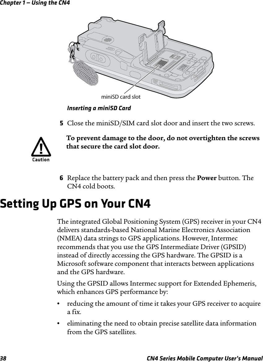 Chapter 1 — Using the CN438 CN4 Series Mobile Computer User’s ManualInserting a miniSD Card5Close the miniSD/SIM card slot door and insert the two screws.6Replace the battery pack and then press the Power button. The CN4 cold boots.Setting Up GPS on Your CN4The integrated Global Positioning System (GPS) receiver in your CN4 delivers standards-based National Marine Electronics Association (NMEA) data strings to GPS applications. However, Intermec recommends that you use the GPS Intermediate Driver (GPSID) instead of directly accessing the GPS hardware. The GPSID is a Microsoft software component that interacts between applications and the GPS hardware. Using the GPSID allows Intermec support for Extended Ephemeris, which enhances GPS performance by:•reducing the amount of time it takes your GPS receiver to acquire a fix.•eliminating the need to obtain precise satellite data information from the GPS satellites.miniSD card slotTo prevent damage to the door, do not overtighten the screws that secure the card slot door.