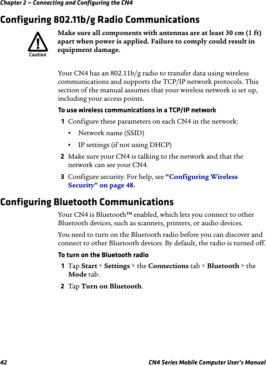 Chapter 2 — Connecting and Configuring the CN442 CN4 Series Mobile Computer User’s ManualConfiguring 802.11b/g Radio CommunicationsYour CN4 has an 802.11b/g radio to transfer data using wireless communications and supports the TCP/IP network protocols. This section of the manual assumes that your wireless network is set up, including your access points.To use wireless communications in a TCP/IP network1Configure these parameters on each CN4 in the network:•Network name (SSID)•IP settings (if not using DHCP)2Make sure your CN4 is talking to the network and that the network can see your CN4.3Configure security. For help, see “Configuring Wireless Security” on page 48.Configuring Bluetooth CommunicationsYour CN4 is Bluetooth™ enabled, which lets you connect to other Bluetooth devices, such as scanners, printers, or audio devices.You need to turn on the Bluetooth radio before you can discover and connect to other Bluetooth devices. By default, the radio is turned off.To turn on the Bluetooth radio1Tap Start &gt; Settings &gt; the Connections tab &gt; Bluetooth &gt; the Mode tab.2Tap Turn on Bluetooth.Make sure all components with antennas are at least 30 cm (1 ft) apart when power is applied. Failure to comply could result in equipment damage.