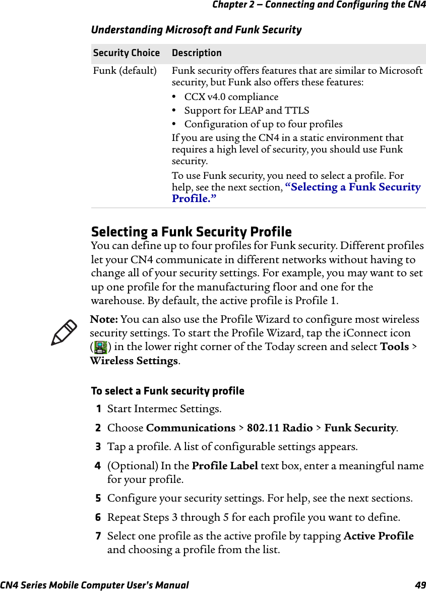 Chapter 2 — Connecting and Configuring the CN4 CN4 Series Mobile Computer User’s Manual 49Selecting a Funk Security ProfileYou can define up to four profiles for Funk security. Different profiles let your CN4 communicate in different networks without having to change all of your security settings. For example, you may want to set up one profile for the manufacturing floor and one for the warehouse. By default, the active profile is Profile 1.To select a Funk security profile1Start Intermec Settings.2Choose Communications &gt; 802.11 Radio &gt; Funk Security.3Tap a profile. A list of configurable settings appears.4(Optional) In the Profile Label text box, enter a meaningful name for your profile.5Configure your security settings. For help, see the next sections.6Repeat Steps 3 through 5 for each profile you want to define.7Select one profile as the active profile by tapping Active Profile and choosing a profile from the list.Funk (default) Funk security offers features that are similar to Microsoft security, but Funk also offers these features:•CCX v4.0 compliance•Support for LEAP and TTLS•Configuration of up to four profilesIf you are using the CN4 in a static environment that requires a high level of security, you should use Funk security.To use Funk security, you need to select a profile. For help, see the next section, “Selecting a Funk Security Profile.”Understanding Microsoft and Funk SecuritySecurity Choice DescriptionNote: You can also use the Profile Wizard to configure most wireless security settings. To start the Profile Wizard, tap the iConnect icon ( ) in the lower right corner of the Today screen and select Tools &gt; Wireless Settings.