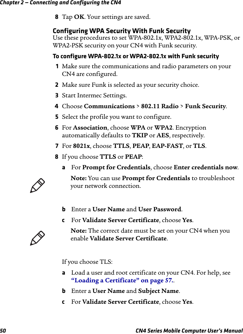 Chapter 2 — Connecting and Configuring the CN450 CN4 Series Mobile Computer User’s Manual8Tap OK. Your settings are saved.Configuring WPA Security With Funk SecurityUse these procedures to set WPA-802.1x, WPA2-802.1x, WPA-PSK, or WPA2-PSK security on your CN4 with Funk security.To configure WPA-802.1x or WPA2-802.1x with Funk security1Make sure the communications and radio parameters on your CN4 are configured.2Make sure Funk is selected as your security choice.3Start Intermec Settings.4Choose Communications &gt; 802.11 Radio &gt; Funk Security.5Select the profile you want to configure.6For Association, choose WPA or WPA2. Encryption automatically defaults to TKIP or AES, respectively.7For 8021x, choose TTLS, PEAP, EAP-FAST, or TLS.8If you choose TTLS or PEAP:aFor Prompt for Credentials, choose Enter credentials now.bEnter a User Name and User Password.cFor Validate Server Certificate, choose Yes.If you choose TLS:aLoad a user and root certificate on your CN4. For help, see “Loading a Certificate” on page 57..bEnter a User Name and Subject Name.cFor Validate Server Certificate, choose Yes.Note: You can use Prompt for Credentials to troubleshoot your network connection. Note: The correct date must be set on your CN4 when you enable Validate Server Certificate.