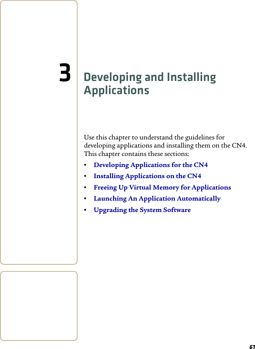 613Developing and Installing ApplicationsUse this chapter to understand the guidelines for developing applications and installing them on the CN4. This chapter contains these sections:•Developing Applications for the CN4•Installing Applications on the CN4•Freeing Up Virtual Memory for Applications•Launching An Application Automatically•Upgrading the System Software