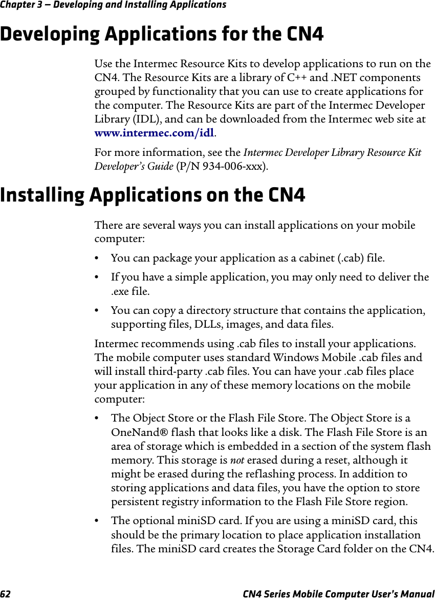 Chapter 3 — Developing and Installing Applications62 CN4 Series Mobile Computer User’s ManualDeveloping Applications for the CN4Use the Intermec Resource Kits to develop applications to run on the CN4. The Resource Kits are a library of C++ and .NET components grouped by functionality that you can use to create applications for the computer. The Resource Kits are part of the Intermec Developer Library (IDL), and can be downloaded from the Intermec web site at www.intermec.com/idl. For more information, see the Intermec Developer Library Resource Kit Developer’s Guide (P/N 934-006-xxx).Installing Applications on the CN4There are several ways you can install applications on your mobile computer:•You can package your application as a cabinet (.cab) file.•If you have a simple application, you may only need to deliver the .exe file.•You can copy a directory structure that contains the application, supporting files, DLLs, images, and data files.Intermec recommends using .cab files to install your applications. The mobile computer uses standard Windows Mobile .cab files and will install third-party .cab files. You can have your .cab files place your application in any of these memory locations on the mobile computer: •The Object Store or the Flash File Store. The Object Store is a OneNand® flash that looks like a disk. The Flash File Store is an area of storage which is embedded in a section of the system flash memory. This storage is not erased during a reset, although it might be erased during the reflashing process. In addition to storing applications and data files, you have the option to store persistent registry information to the Flash File Store region.•The optional miniSD card. If you are using a miniSD card, this should be the primary location to place application installation files. The miniSD card creates the Storage Card folder on the CN4.