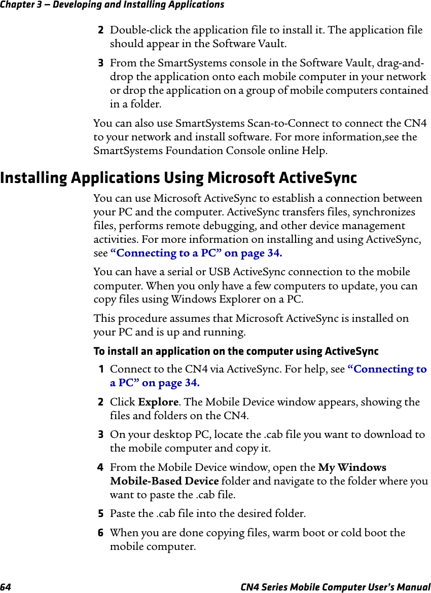 Chapter 3 — Developing and Installing Applications64 CN4 Series Mobile Computer User’s Manual2Double-click the application file to install it. The application file should appear in the Software Vault.3From the SmartSystems console in the Software Vault, drag-and-drop the application onto each mobile computer in your network or drop the application on a group of mobile computers contained in a folder.You can also use SmartSystems Scan-to-Connect to connect the CN4 to your network and install software. For more information,see the SmartSystems Foundation Console online Help.Installing Applications Using Microsoft ActiveSyncYou can use Microsoft ActiveSync to establish a connection between your PC and the computer. ActiveSync transfers files, synchronizes files, performs remote debugging, and other device management activities. For more information on installing and using ActiveSync, see “Connecting to a PC” on page 34.You can have a serial or USB ActiveSync connection to the mobile computer. When you only have a few computers to update, you can copy files using Windows Explorer on a PC.This procedure assumes that Microsoft ActiveSync is installed on your PC and is up and running.To install an application on the computer using ActiveSync1Connect to the CN4 via ActiveSync. For help, see “Connecting to a PC” on page 34.2Click Explore. The Mobile Device window appears, showing the files and folders on the CN4.3On your desktop PC, locate the .cab file you want to download to the mobile computer and copy it.4From the Mobile Device window, open the My Windows  Mobile-Based Device folder and navigate to the folder where you want to paste the .cab file.5Paste the .cab file into the desired folder.6When you are done copying files, warm boot or cold boot the mobile computer.