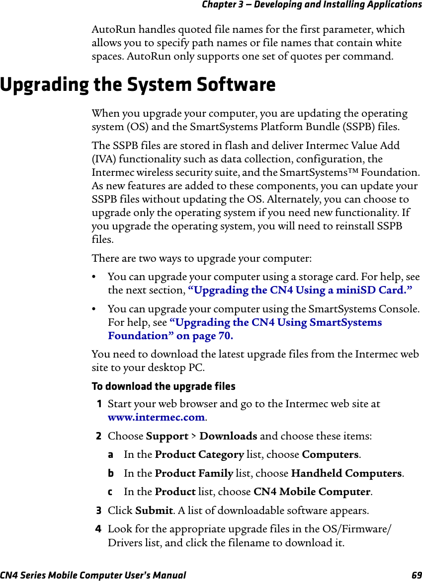 Chapter 3 — Developing and Installing ApplicationsCN4 Series Mobile Computer User’s Manual 69AutoRun handles quoted file names for the first parameter, which allows you to specify path names or file names that contain white spaces. AutoRun only supports one set of quotes per command.Upgrading the System SoftwareWhen you upgrade your computer, you are updating the operating system (OS) and the SmartSystems Platform Bundle (SSPB) files.The SSPB files are stored in flash and deliver Intermec Value Add (IVA) functionality such as data collection, configuration, the Intermec wireless security suite, and the SmartSystems™ Foundation. As new features are added to these components, you can update your SSPB files without updating the OS. Alternately, you can choose to upgrade only the operating system if you need new functionality. If you upgrade the operating system, you will need to reinstall SSPB files.There are two ways to upgrade your computer:•You can upgrade your computer using a storage card. For help, see the next section, “Upgrading the CN4 Using a miniSD Card.”•You can upgrade your computer using the SmartSystems Console. For help, see “Upgrading the CN4 Using SmartSystems Foundation” on page 70.You need to download the latest upgrade files from the Intermec web site to your desktop PC. To download the upgrade files1Start your web browser and go to the Intermec web site at www.intermec.com.2Choose Support &gt; Downloads and choose these items:aIn the Product Category list, choose Computers.bIn the Product Family list, choose Handheld Computers.cIn the Product list, choose CN4 Mobile Computer.3Click Submit. A list of downloadable software appears.4Look for the appropriate upgrade files in the OS/Firmware/Drivers list, and click the filename to download it.