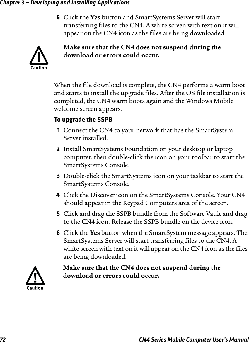 Chapter 3 — Developing and Installing Applications72 CN4 Series Mobile Computer User’s Manual6Click the Yes button and SmartSystems Server will start transferring files to the CN4. A white screen with text on it will appear on the CN4 icon as the files are being downloaded.When the file download is complete, the CN4 performs a warm boot and starts to install the upgrade files. After the OS file installation is completed, the CN4 warm boots again and the Windows Mobile welcome screen appears.To upgrade the SSPB1Connect the CN4 to your network that has the SmartSystem Server installed.2Install SmartSystems Foundation on your desktop or laptop computer, then double-click the icon on your toolbar to start the SmartSystems Console.3Double-click the SmartSystems icon on your taskbar to start the SmartSystems Console.4Click the Discover icon on the SmartSystems Console. Your CN4 should appear in the Keypad Computers area of the screen.5Click and drag the SSPB bundle from the Software Vault and drag to the CN4 icon. Release the SSPB bundle on the device icon.6Click the Yes button when the SmartSystem message appears. The SmartSystems Server will start transferring files to the CN4. A white screen with text on it will appear on the CN4 icon as the files are being downloaded.Make sure that the CN4 does not suspend during the download or errors could occur.Make sure that the CN4 does not suspend during the download or errors could occur.