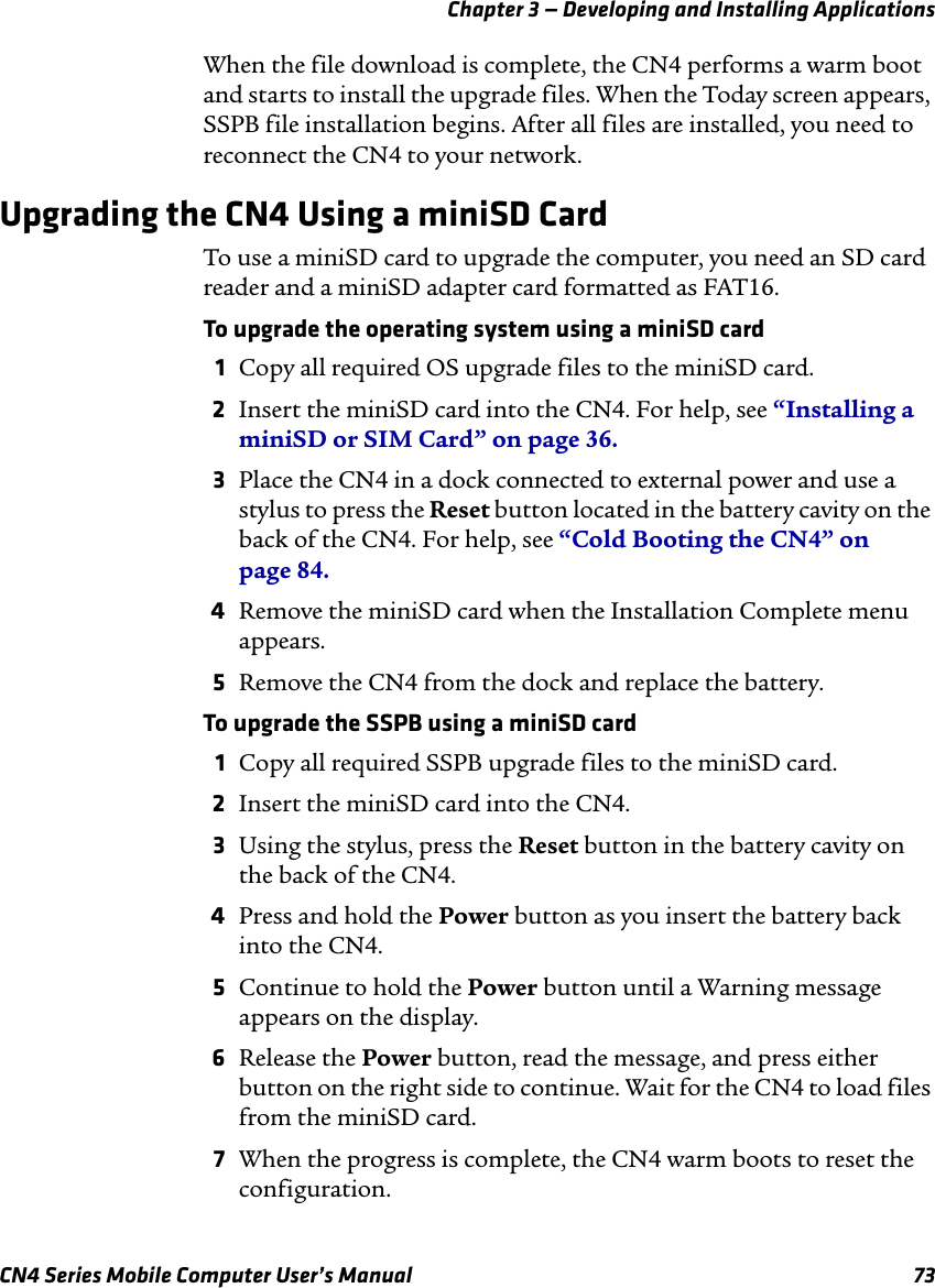 Chapter 3 — Developing and Installing ApplicationsCN4 Series Mobile Computer User’s Manual 73When the file download is complete, the CN4 performs a warm boot and starts to install the upgrade files. When the Today screen appears, SSPB file installation begins. After all files are installed, you need to reconnect the CN4 to your network.Upgrading the CN4 Using a miniSD CardTo use a miniSD card to upgrade the computer, you need an SD card reader and a miniSD adapter card formatted as FAT16.To upgrade the operating system using a miniSD card1Copy all required OS upgrade files to the miniSD card.2Insert the miniSD card into the CN4. For help, see “Installing a miniSD or SIM Card” on page 36.3Place the CN4 in a dock connected to external power and use a stylus to press the Reset button located in the battery cavity on the back of the CN4. For help, see “Cold Booting the CN4” on page 84.4Remove the miniSD card when the Installation Complete menu appears.5Remove the CN4 from the dock and replace the battery.To upgrade the SSPB using a miniSD card1Copy all required SSPB upgrade files to the miniSD card.2Insert the miniSD card into the CN4.3Using the stylus, press the Reset button in the battery cavity on the back of the CN4.4Press and hold the Power button as you insert the battery back into the CN4.5Continue to hold the Power button until a Warning message appears on the display.6Release the Power button, read the message, and press either button on the right side to continue. Wait for the CN4 to load files from the miniSD card.7When the progress is complete, the CN4 warm boots to reset the configuration.