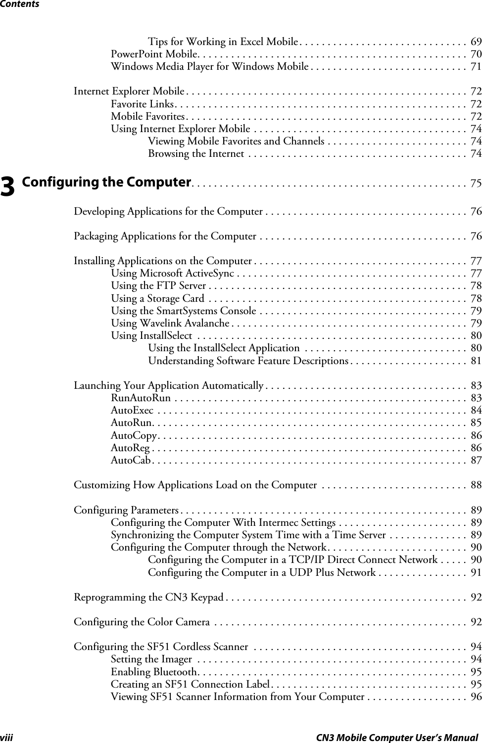 Contentsviii CN3 Mobile Computer User’s ManualTips for Working in Excel Mobile. . . . . . . . . . . . . . . . . . . . . . . . . . . . . .  69PowerPoint Mobile. . . . . . . . . . . . . . . . . . . . . . . . . . . . . . . . . . . . . . . . . . . . . . . .  70Windows Media Player for Windows Mobile . . . . . . . . . . . . . . . . . . . . . . . . . . . .  71Internet Explorer Mobile . . . . . . . . . . . . . . . . . . . . . . . . . . . . . . . . . . . . . . . . . . . . . . . . . .  72Favorite Links. . . . . . . . . . . . . . . . . . . . . . . . . . . . . . . . . . . . . . . . . . . . . . . . . . . .  72Mobile Favorites. . . . . . . . . . . . . . . . . . . . . . . . . . . . . . . . . . . . . . . . . . . . . . . . . .  72Using Internet Explorer Mobile . . . . . . . . . . . . . . . . . . . . . . . . . . . . . . . . . . . . . .  74Viewing Mobile Favorites and Channels . . . . . . . . . . . . . . . . . . . . . . . . .  74Browsing the Internet . . . . . . . . . . . . . . . . . . . . . . . . . . . . . . . . . . . . . . .  743 Configuring the Computer. . . . . . . . . . . . . . . . . . . . . . . . . . . . . . . . . . . . . . . . . . . . . . . . .  75Developing Applications for the Computer . . . . . . . . . . . . . . . . . . . . . . . . . . . . . . . . . . . .  76Packaging Applications for the Computer . . . . . . . . . . . . . . . . . . . . . . . . . . . . . . . . . . . . .  76Installing Applications on the Computer . . . . . . . . . . . . . . . . . . . . . . . . . . . . . . . . . . . . . .  77Using Microsoft ActiveSync . . . . . . . . . . . . . . . . . . . . . . . . . . . . . . . . . . . . . . . . .  77Using the FTP Server . . . . . . . . . . . . . . . . . . . . . . . . . . . . . . . . . . . . . . . . . . . . . .  78Using a Storage Card . . . . . . . . . . . . . . . . . . . . . . . . . . . . . . . . . . . . . . . . . . . . . .  78Using the SmartSystems Console . . . . . . . . . . . . . . . . . . . . . . . . . . . . . . . . . . . . .  79Using Wavelink Avalanche . . . . . . . . . . . . . . . . . . . . . . . . . . . . . . . . . . . . . . . . . .  79Using InstallSelect  . . . . . . . . . . . . . . . . . . . . . . . . . . . . . . . . . . . . . . . . . . . . . . . .  80Using the InstallSelect Application  . . . . . . . . . . . . . . . . . . . . . . . . . . . . .  80Understanding Software Feature Descriptions . . . . . . . . . . . . . . . . . . . . .  81Launching Your Application Automatically . . . . . . . . . . . . . . . . . . . . . . . . . . . . . . . . . . . .  83RunAutoRun . . . . . . . . . . . . . . . . . . . . . . . . . . . . . . . . . . . . . . . . . . . . . . . . . . . .  83AutoExec  . . . . . . . . . . . . . . . . . . . . . . . . . . . . . . . . . . . . . . . . . . . . . . . . . . . . . . .  84AutoRun. . . . . . . . . . . . . . . . . . . . . . . . . . . . . . . . . . . . . . . . . . . . . . . . . . . . . . . .  85AutoCopy. . . . . . . . . . . . . . . . . . . . . . . . . . . . . . . . . . . . . . . . . . . . . . . . . . . . . . .  86AutoReg . . . . . . . . . . . . . . . . . . . . . . . . . . . . . . . . . . . . . . . . . . . . . . . . . . . . . . . .  86AutoCab. . . . . . . . . . . . . . . . . . . . . . . . . . . . . . . . . . . . . . . . . . . . . . . . . . . . . . . .  87Customizing How Applications Load on the Computer  . . . . . . . . . . . . . . . . . . . . . . . . . .  88Configuring Parameters . . . . . . . . . . . . . . . . . . . . . . . . . . . . . . . . . . . . . . . . . . . . . . . . . . .  89Configuring the Computer With Intermec Settings . . . . . . . . . . . . . . . . . . . . . . .  89Synchronizing the Computer System Time with a Time Server . . . . . . . . . . . . . .  89Configuring the Computer through the Network. . . . . . . . . . . . . . . . . . . . . . . . .  90Configuring the Computer in a TCP/IP Direct Connect Network . . . . .  90Configuring the Computer in a UDP Plus Network . . . . . . . . . . . . . . . .  91Reprogramming the CN3 Keypad . . . . . . . . . . . . . . . . . . . . . . . . . . . . . . . . . . . . . . . . . . .  92Configuring the Color Camera . . . . . . . . . . . . . . . . . . . . . . . . . . . . . . . . . . . . . . . . . . . . .  92Configuring the SF51 Cordless Scanner  . . . . . . . . . . . . . . . . . . . . . . . . . . . . . . . . . . . . . .  94Setting the Imager  . . . . . . . . . . . . . . . . . . . . . . . . . . . . . . . . . . . . . . . . . . . . . . . .  94Enabling Bluetooth. . . . . . . . . . . . . . . . . . . . . . . . . . . . . . . . . . . . . . . . . . . . . . . .  95Creating an SF51 Connection Label. . . . . . . . . . . . . . . . . . . . . . . . . . . . . . . . . . .  95Viewing SF51 Scanner Information from Your Computer . . . . . . . . . . . . . . . . . .  96