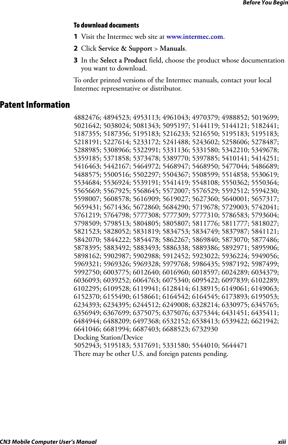 Before You BeginCN3 Mobile Computer User’s Manual xiiiTo download documents1Visit the Intermec web site at www.intermec.com.2Click Service &amp; Support &gt; Manuals.3In the Select a Product field, choose the product whose documentation you want to download.To order printed versions of the Intermec manuals, contact your local Intermec representative or distributor.Patent Information4882476; 4894523; 4953113; 4961043; 4970379; 4988852; 5019699; 5021642; 5038024; 5081343; 5095197; 5144119; 5144121; 5182441; 5187355; 5187356; 5195183; 5216233; 5216550; 5195183; 5195183; 5218191; 5227614; 5233172; 5241488; 5243602; 5258606; 5278487; 5288985; 5308966; 5322991; 5331136; 5331580; 5342210; 5349678; 5359185; 5371858; 5373478; 5389770; 5397885; 5410141; 5414251; 5416463; 5442167; 5464972; 5468947; 5468950; 5477044; 5486689; 5488575; 5500516; 5502297; 5504367; 5508599; 5514858; 5530619; 5534684; 5536924; 5539191; 5541419; 5548108; 5550362; 5550364; 5565669; 5567925; 5568645; 5572007; 5576529; 5592512; 5594230; 5598007; 5608578; 5616909; 5619027; 5627360; 5640001; 5657317; 5659431; 5671436; 5672860; 5684290; 5719678; 5729003; 5742041; 5761219; 5764798; 5777308; 5777309; 5777310; 5786583; 5793604; 5798509; 5798513; 5804805; 5805807; 5811776; 5811777; 5818027; 5821523; 5828052; 5831819; 5834753; 5834749; 5837987; 5841121; 5842070; 5844222; 5854478; 5862267; 5869840; 5873070; 5877486; 5878395; 5883492; 5883493; 5886338; 5889386; 5892971; 5895906; 5898162; 5902987; 5902988; 5912452; 5923022; 5936224; 5949056; 5969321; 5969326; 5969328; 5979768; 5986435; 5987192; 5987499; 5992750; 6003775; 6012640; 6016960; 6018597; 6024289; 6034379; 6036093; 6039252; 6064763; 6075340; 6095422; 6097839; 6102289; 6102295; 6109528; 6119941; 6128414; 6138915; 6149061; 6149063; 6152370; 6155490; 6158661; 6164542; 6164545; 6173893; 6195053; 6234393; 6234395; 6244512; 6249008; 6328214; 6330975; 6345765; 6356949; 6367699; 6375075; 6375076; 6375344; 6431451; 6435411; 6484944; 6488209; 6497368; 6532152; 6538413; 6539422; 6621942; 6641046; 6681994; 6687403; 6688523; 6732930Docking Station/Device 5052943; 5195183; 5317691; 5331580; 5544010; 5644471There may be other U.S. and foreign patents pending.