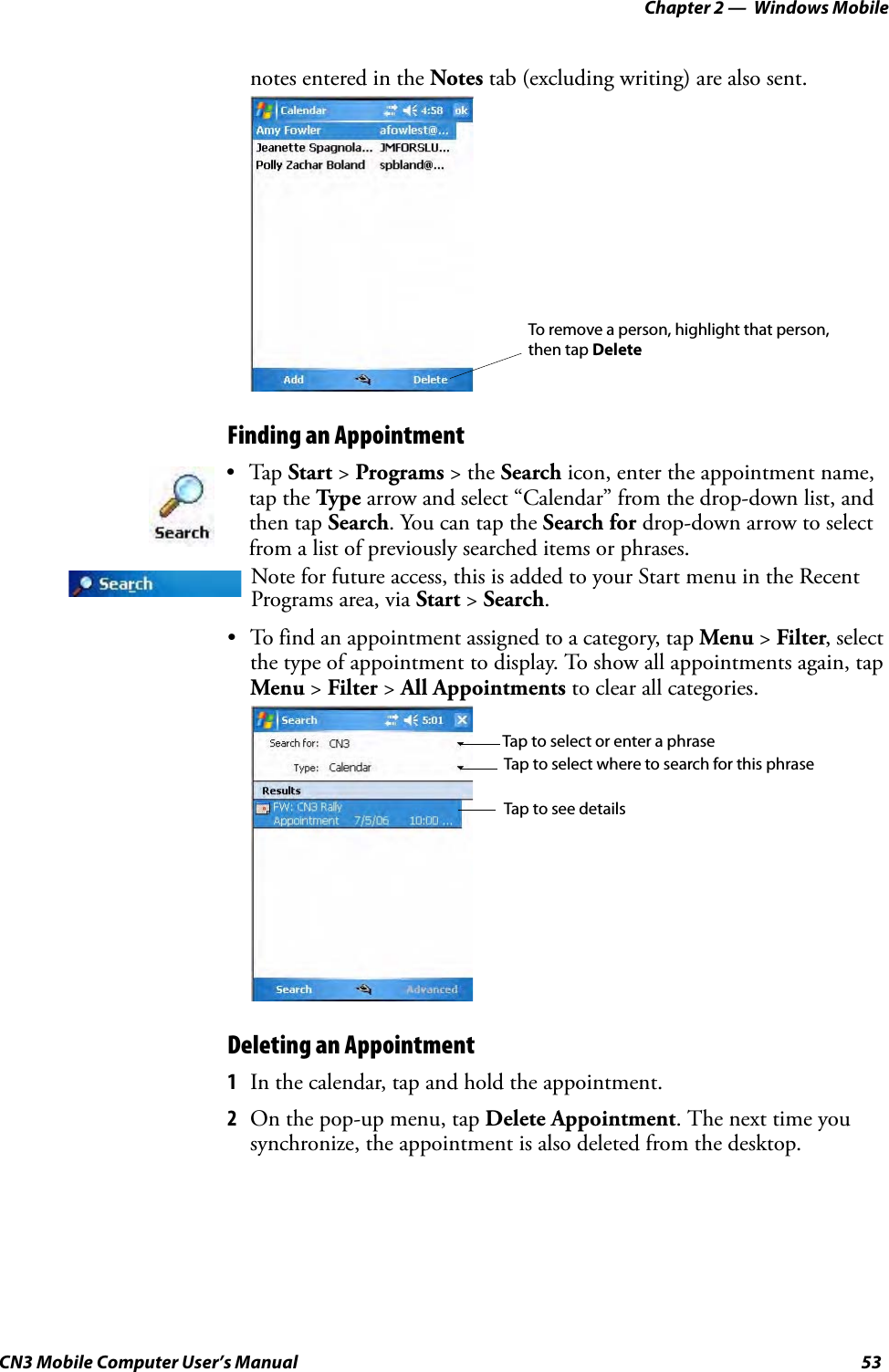 Chapter 2 —  Windows MobileCN3 Mobile Computer User’s Manual 53notes entered in the Notes tab (excluding writing) are also sent.Finding an Appointment• To find an appointment assigned to a category, tap Menu &gt; Filter, select the type of appointment to display. To show all appointments again, tap Menu &gt; Filter &gt; All Appointments to clear all categories.Deleting an Appointment1In the calendar, tap and hold the appointment.2On the pop-up menu, tap Delete Appointment. The next time you synchronize, the appointment is also deleted from the desktop.•Tap Start &gt; Programs &gt; the Search icon, enter the appointment name, tap the Type arrow and select “Calendar” from the drop-down list, and then tap Search. You can tap the Search for drop-down arrow to select from a list of previously searched items or phrases.Note for future access, this is added to your Start menu in the Recent Programs area, via Start &gt; Search. To remove a person, highlight that person,then tap DeleteTap to select or enter a phraseTap to select where to search for this phraseTap to see details