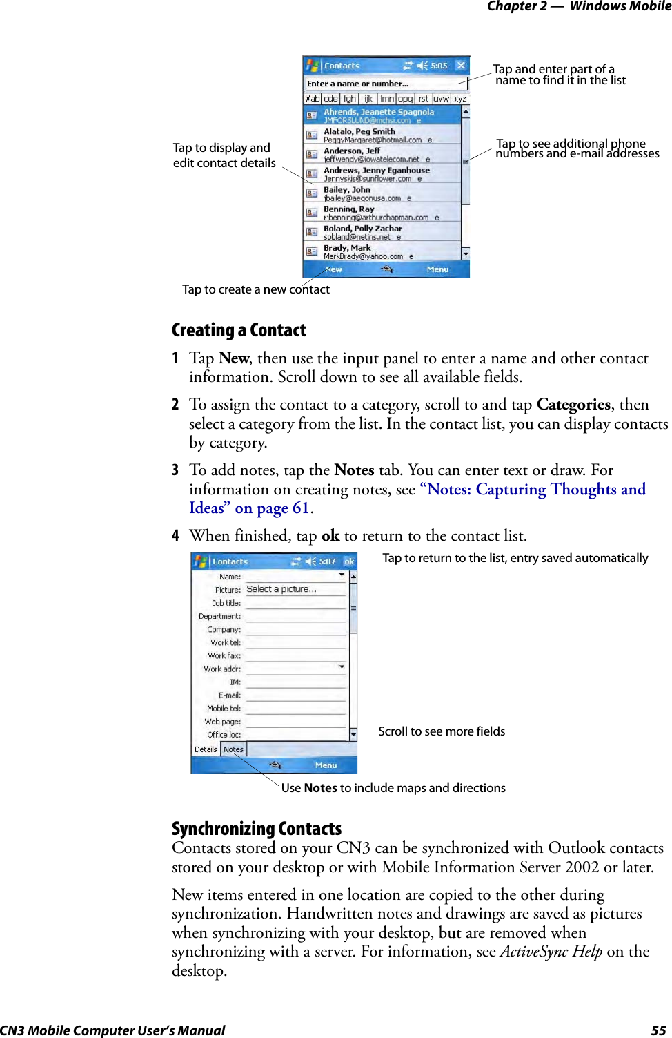 Chapter 2 —  Windows MobileCN3 Mobile Computer User’s Manual 55Creating a Contact1Tap  New, then use the input panel to enter a name and other contact information. Scroll down to see all available fields.2To assign the contact to a category, scroll to and tap Categories, then select a category from the list. In the contact list, you can display contacts by category.3To add notes, tap the Notes tab. You can enter text or draw. For information on creating notes, see “Notes: Capturing Thoughts and Ideas” on page 61.4When finished, tap ok to return to the contact list.Synchronizing ContactsContacts stored on your CN3 can be synchronized with Outlook contacts stored on your desktop or with Mobile Information Server 2002 or later.New items entered in one location are copied to the other during synchronization. Handwritten notes and drawings are saved as pictures when synchronizing with your desktop, but are removed when synchronizing with a server. For information, see ActiveSync Help on the desktop.Tap and enter part of a Tap to see additional phone Tap to display and  numbers and e-mail addressesname to find it in the listTap to create a new contactedit contact detailsTap to return to the list, entry saved automaticallyScroll to see more fieldsUse Notes to include maps and directions