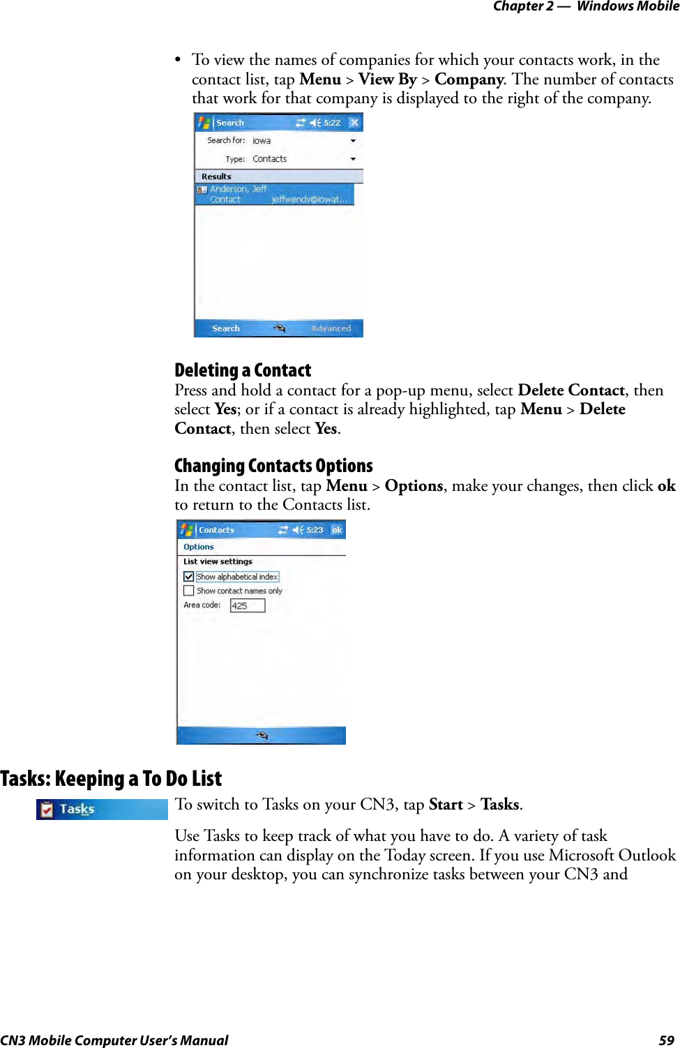 Chapter 2 —  Windows MobileCN3 Mobile Computer User’s Manual 59• To view the names of companies for which your contacts work, in the contact list, tap Menu &gt; View By &gt; Company. The number of contacts that work for that company is displayed to the right of the company.Deleting a ContactPress and hold a contact for a pop-up menu, select Delete Contact, then select Yes; or if a contact is already highlighted, tap Menu &gt; Delete Contact, then select Yes.Changing Contacts OptionsIn the contact list, tap Menu &gt; Options, make your changes, then click ok to return to the Contacts list.Tasks: Keeping a To Do ListUse Tasks to keep track of what you have to do. A variety of task information can display on the Today screen. If you use Microsoft Outlook on your desktop, you can synchronize tasks between your CN3 and To switch to Tasks on your CN3, tap Start &gt; Ta sk s.