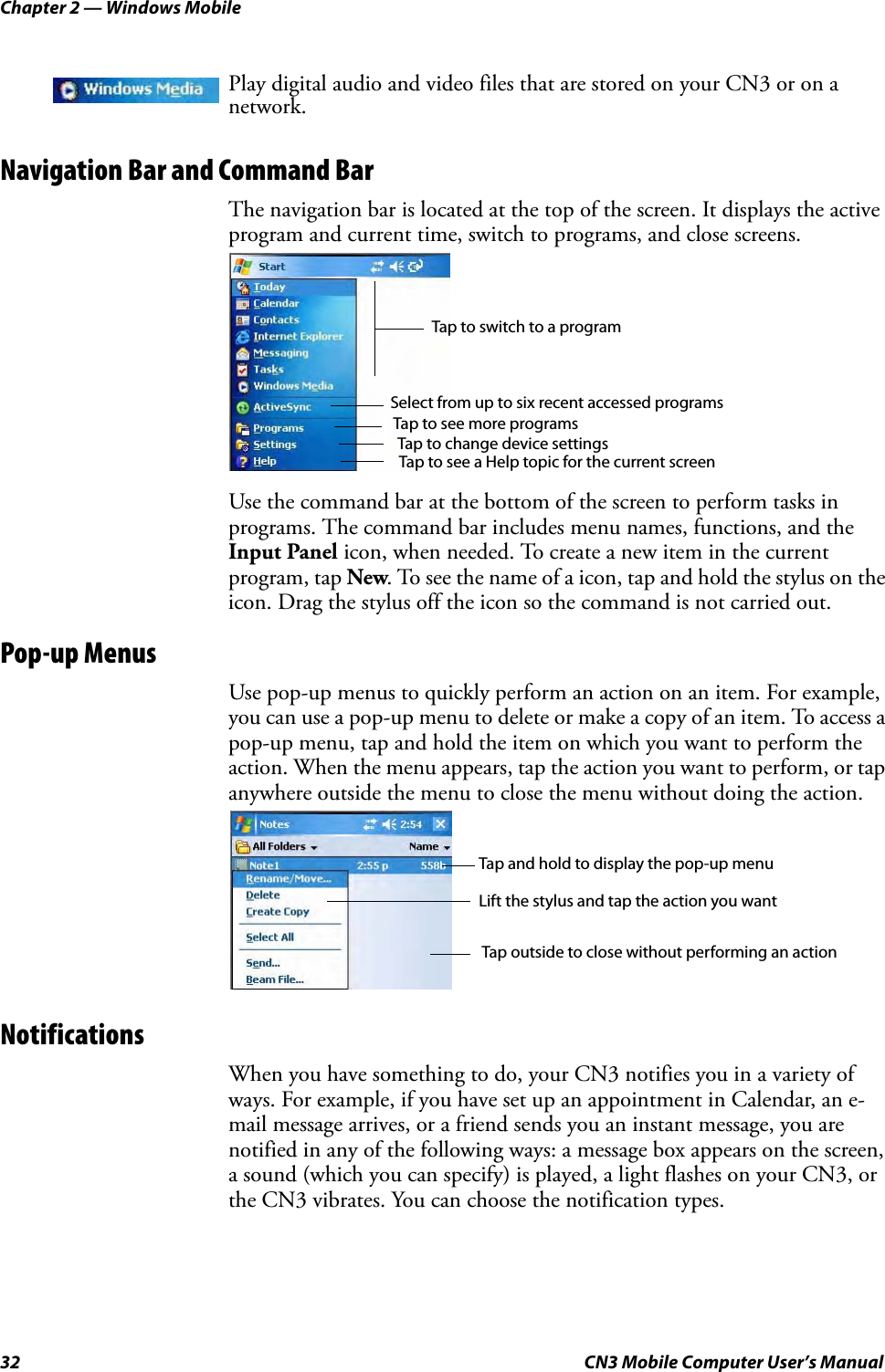 Chapter 2 — Windows Mobile32 CN3 Mobile Computer User’s ManualNavigation Bar and Command BarThe navigation bar is located at the top of the screen. It displays the active program and current time, switch to programs, and close screens.Use the command bar at the bottom of the screen to perform tasks in programs. The command bar includes menu names, functions, and the Input Panel icon, when needed. To create a new item in the current program, tap New. To see the name of a icon, tap and hold the stylus on the icon. Drag the stylus off the icon so the command is not carried out.Pop-up MenusUse pop-up menus to quickly perform an action on an item. For example, you can use a pop-up menu to delete or make a copy of an item. To access a pop-up menu, tap and hold the item on which you want to perform the action. When the menu appears, tap the action you want to perform, or tap anywhere outside the menu to close the menu without doing the action.NotificationsWhen you have something to do, your CN3 notifies you in a variety of ways. For example, if you have set up an appointment in Calendar, an e-mail message arrives, or a friend sends you an instant message, you are notified in any of the following ways: a message box appears on the screen, a sound (which you can specify) is played, a light flashes on your CN3, or the CN3 vibrates. You can choose the notification types.Play digital audio and video files that are stored on your CN3 or on a network.Tap to switch to a programTap to see more programsTap to change device settingsTap to see a Help topic for the current screenSelect from up to six recent accessed programsTap and hold to display the pop-up menuLift the stylus and tap the action you wantTap outside to close without performing an action