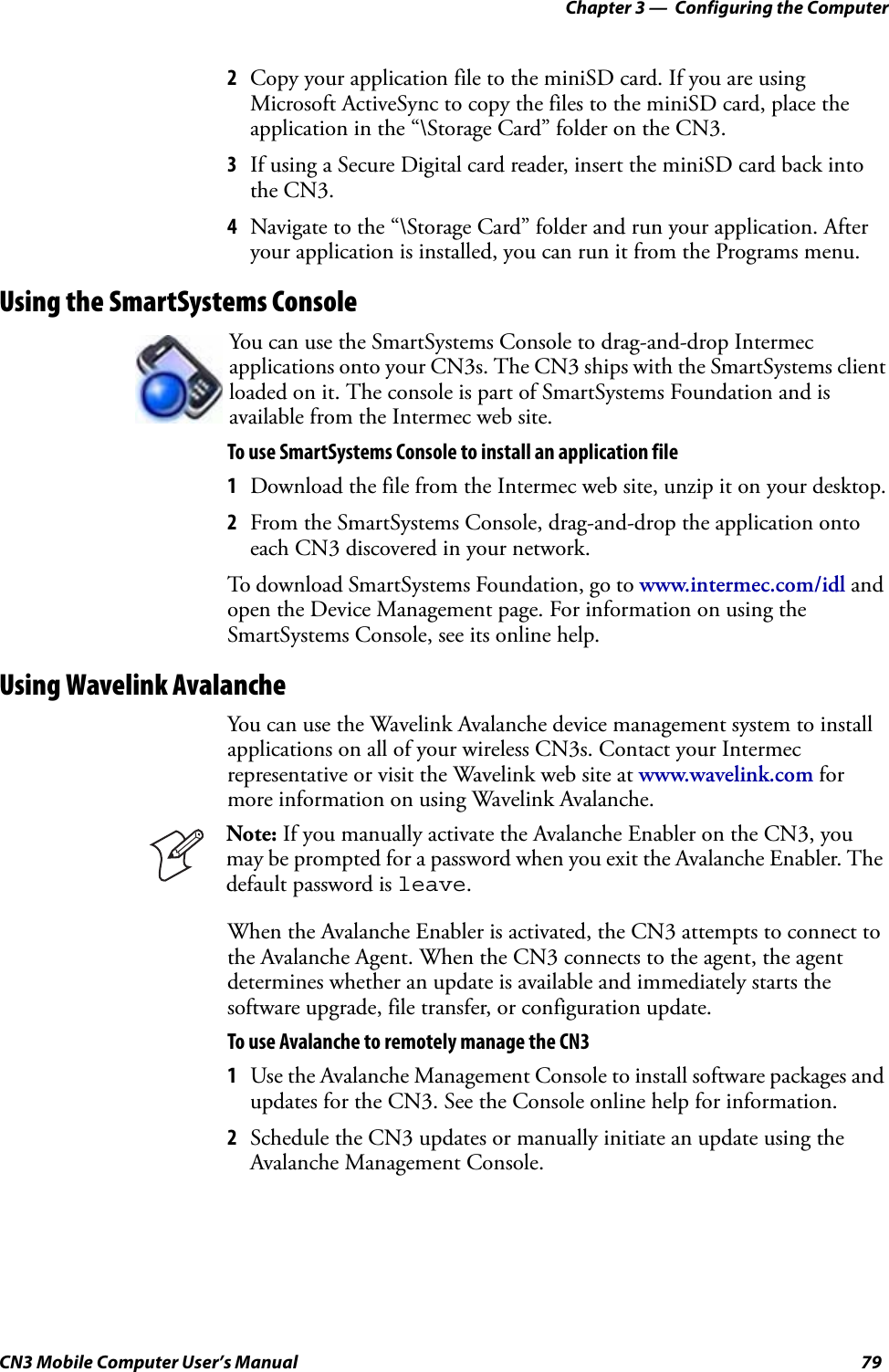 Chapter 3 —  Configuring the ComputerCN3 Mobile Computer User’s Manual 792Copy your application file to the miniSD card. If you are using Microsoft ActiveSync to copy the files to the miniSD card, place the application in the “\Storage Card” folder on the CN3.3If using a Secure Digital card reader, insert the miniSD card back into the CN3.4Navigate to the “\Storage Card” folder and run your application. After your application is installed, you can run it from the Programs menu.Using the SmartSystems ConsoleTo use SmartSystems Console to install an application file1Download the file from the Intermec web site, unzip it on your desktop.2From the SmartSystems Console, drag-and-drop the application onto each CN3 discovered in your network.To download SmartSystems Foundation, go to www.intermec.com/idl and open the Device Management page. For information on using the SmartSystems Console, see its online help.Using Wavelink AvalancheYou can use the Wavelink Avalanche device management system to install applications on all of your wireless CN3s. Contact your Intermec representative or visit the Wavelink web site at www.wavelink.com for more information on using Wavelink Avalanche.When the Avalanche Enabler is activated, the CN3 attempts to connect to the Avalanche Agent. When the CN3 connects to the agent, the agent determines whether an update is available and immediately starts the software upgrade, file transfer, or configuration update.To use Avalanche to remotely manage the CN31Use the Avalanche Management Console to install software packages and updates for the CN3. See the Console online help for information.2Schedule the CN3 updates or manually initiate an update using the Avalanche Management Console. You can use the SmartSystems Console to drag-and-drop Intermec applications onto your CN3s. The CN3 ships with the SmartSystems client loaded on it. The console is part of SmartSystems Foundation and is available from the Intermec web site. Note: If you manually activate the Avalanche Enabler on the CN3, you may be prompted for a password when you exit the Avalanche Enabler. The default password is leave.