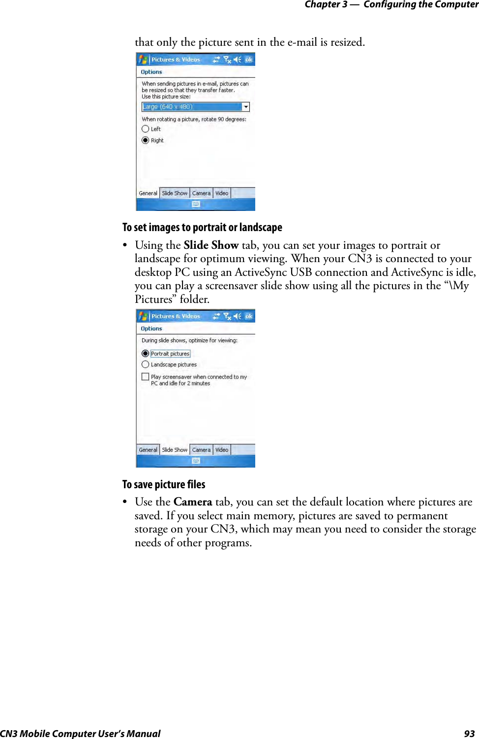 Chapter 3 —  Configuring the ComputerCN3 Mobile Computer User’s Manual 93that only the picture sent in the e-mail is resized.To set images to portrait or landscape• Using the Slide Show tab, you can set your images to portrait or landscape for optimum viewing. When your CN3 is connected to your desktop PC using an ActiveSync USB connection and ActiveSync is idle, you can play a screensaver slide show using all the pictures in the “\My Pictures” folder.To save picture files•Use the Camera tab, you can set the default location where pictures are saved. If you select main memory, pictures are saved to permanent storage on your CN3, which may mean you need to consider the storage needs of other programs.