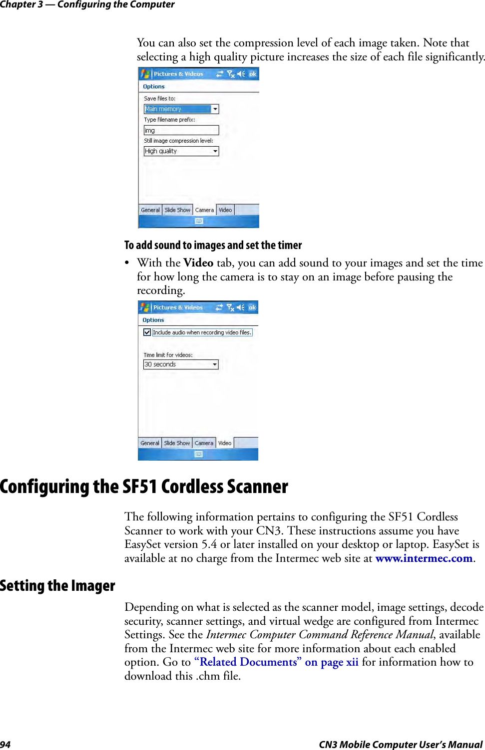 Chapter 3 — Configuring the Computer94 CN3 Mobile Computer User’s ManualYou can also set the compression level of each image taken. Note that selecting a high quality picture increases the size of each file significantly.To add sound to images and set the timer•With the Video tab, you can add sound to your images and set the time for how long the camera is to stay on an image before pausing the recording.Configuring the SF51 Cordless ScannerThe following information pertains to configuring the SF51 Cordless Scanner to work with your CN3. These instructions assume you have EasySet version 5.4 or later installed on your desktop or laptop. EasySet is available at no charge from the Intermec web site at www.intermec.com.Setting the ImagerDepending on what is selected as the scanner model, image settings, decode security, scanner settings, and virtual wedge are configured from Intermec Settings. See the Intermec Computer Command Reference Manual, available from the Intermec web site for more information about each enabled option. Go to “Related Documents” on page xii for information how to download this .chm file.