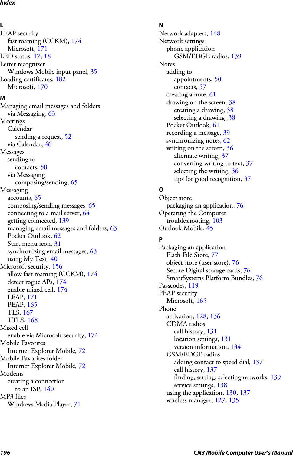 Index196 CN3 Mobile Computer User’s ManualLLEAP securityfast roaming (CCKM), 174Microsoft, 171LED status, 17, 18Letter recognizerWindows Mobile input panel, 35Loading certificates, 182Microsoft, 170MManaging email messages and foldersvia Messaging, 63MeetingsCalendarsending a request, 52via Calendar, 46Messagessending tocontacts, 58via Messagingcomposing/sending, 65Messagingaccounts, 65composing/sending messages, 65connecting to a mail server, 64getting connected, 139managing email messages and folders, 63Pocket Outlook, 62Start menu icon, 31synchronizing email messages, 63using My Text, 40Microsoft security, 156allow fast roaming (CCKM), 174detect rogue APs, 174enable mixed cell, 174LEAP, 171PEAP, 165TLS, 167TTLS, 168Mixed cellenable via Microsoft security, 174Mobile FavoritesInternet Explorer Mobile, 72Mobile Favorites folderInternet Explorer Mobile, 72Modemscreating a connectionto an ISP, 140MP3 filesWindows Media Player, 71NNetwork adapters, 148Network settingsphone applicationGSM/EDGE radios, 139Notesadding toappointments, 50contacts, 57creating a note, 61drawing on the screen, 38creating a drawing, 38selecting a drawing, 38Pocket Outlook, 61recording a message, 39synchronizing notes, 62writing on the screen, 36alternate writing, 37converting writing to text, 37selecting the writing, 36tips for good recognition, 37OObject storepackaging an application, 76Operating the Computertroubleshooting, 103Outlook Mobile, 45PPackaging an applicationFlash File Store, 77object store (user store), 76Secure Digital storage cards, 76SmartSystems Platform Bundles, 76Passcodes, 119PEAP securityMicrosoft, 165Phoneactivation, 128, 136CDMA radioscall history, 131location settings, 131version information, 134GSM/EDGE radiosadding contact to speed dial, 137call history, 137finding, setting, selecting networks, 139service settings, 138using the application, 130, 137wireless manager, 127, 135