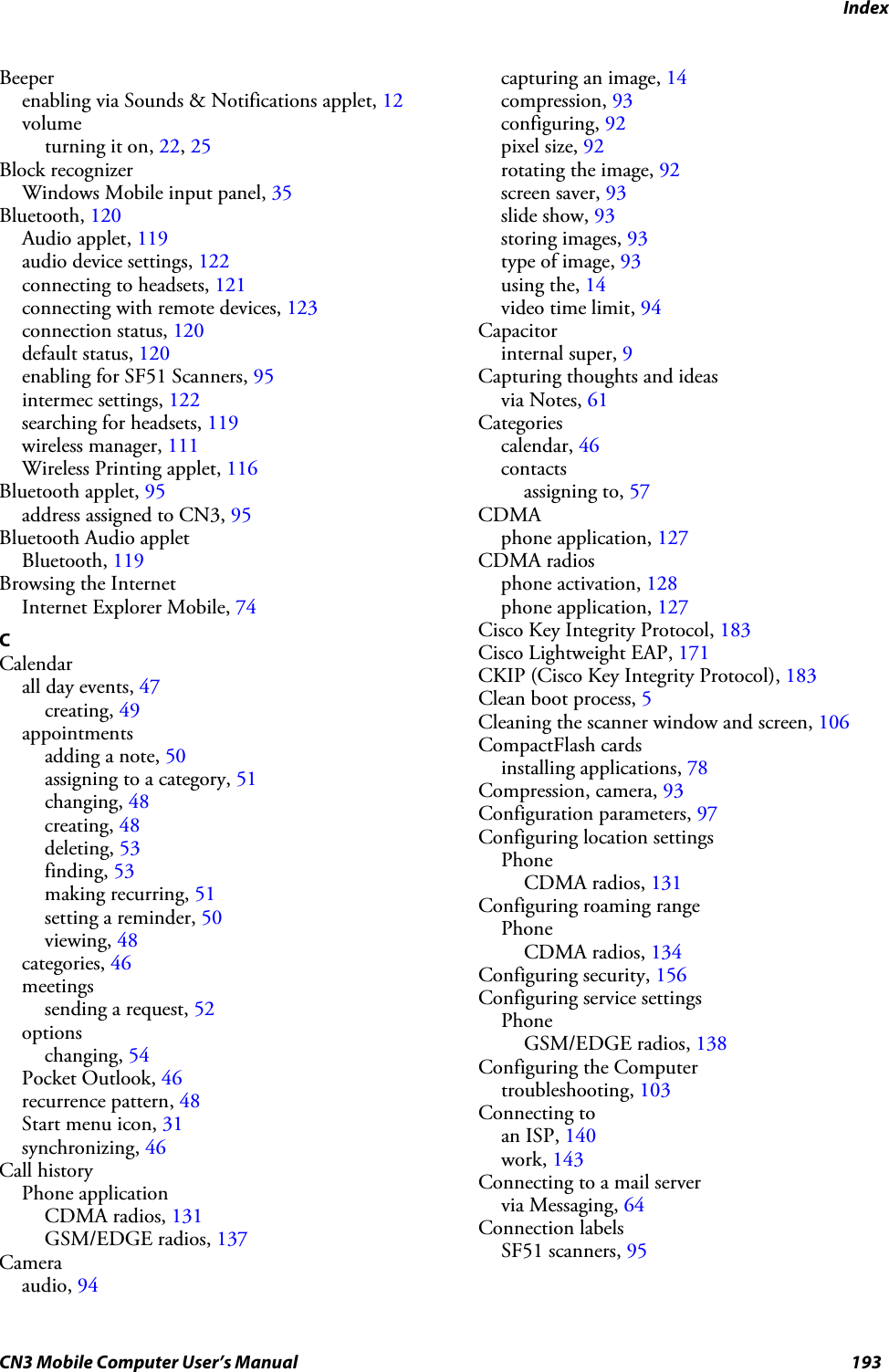 IndexCN3 Mobile Computer User’s Manual 193Beeperenabling via Sounds &amp; Notifications applet, 12volumeturning it on, 22, 25Block recognizerWindows Mobile input panel, 35Bluetooth, 120Audio applet, 119audio device settings, 122connecting to headsets, 121connecting with remote devices, 123connection status, 120default status, 120enabling for SF51 Scanners, 95intermec settings, 122searching for headsets, 119wireless manager, 111Wireless Printing applet, 116Bluetooth applet, 95address assigned to CN3, 95Bluetooth Audio appletBluetooth, 119Browsing the InternetInternet Explorer Mobile, 74CCalendarall day events, 47creating, 49appointmentsadding a note, 50assigning to a category, 51changing, 48creating, 48deleting, 53finding, 53making recurring, 51setting a reminder, 50viewing, 48categories, 46meetingssending a request, 52optionschanging, 54Pocket Outlook, 46recurrence pattern, 48Start menu icon, 31synchronizing, 46Call historyPhone applicationCDMA radios, 131GSM/EDGE radios, 137Cameraaudio, 94capturing an image, 14compression, 93configuring, 92pixel size, 92rotating the image, 92screen saver, 93slide show, 93storing images, 93type of image, 93using the, 14video time limit, 94Capacitorinternal super, 9Capturing thoughts and ideasvia Notes, 61Categoriescalendar, 46contactsassigning to, 57CDMAphone application, 127CDMA radiosphone activation, 128phone application, 127Cisco Key Integrity Protocol, 183Cisco Lightweight EAP, 171CKIP (Cisco Key Integrity Protocol), 183Clean boot process, 5Cleaning the scanner window and screen, 106CompactFlash cardsinstalling applications, 78Compression, camera, 93Configuration parameters, 97Configuring location settingsPhoneCDMA radios, 131Configuring roaming rangePhoneCDMA radios, 134Configuring security, 156Configuring service settingsPhoneGSM/EDGE radios, 138Configuring the Computertroubleshooting, 103Connecting toan ISP, 140work, 143Connecting to a mail servervia Messaging, 64Connection labelsSF51 scanners, 95