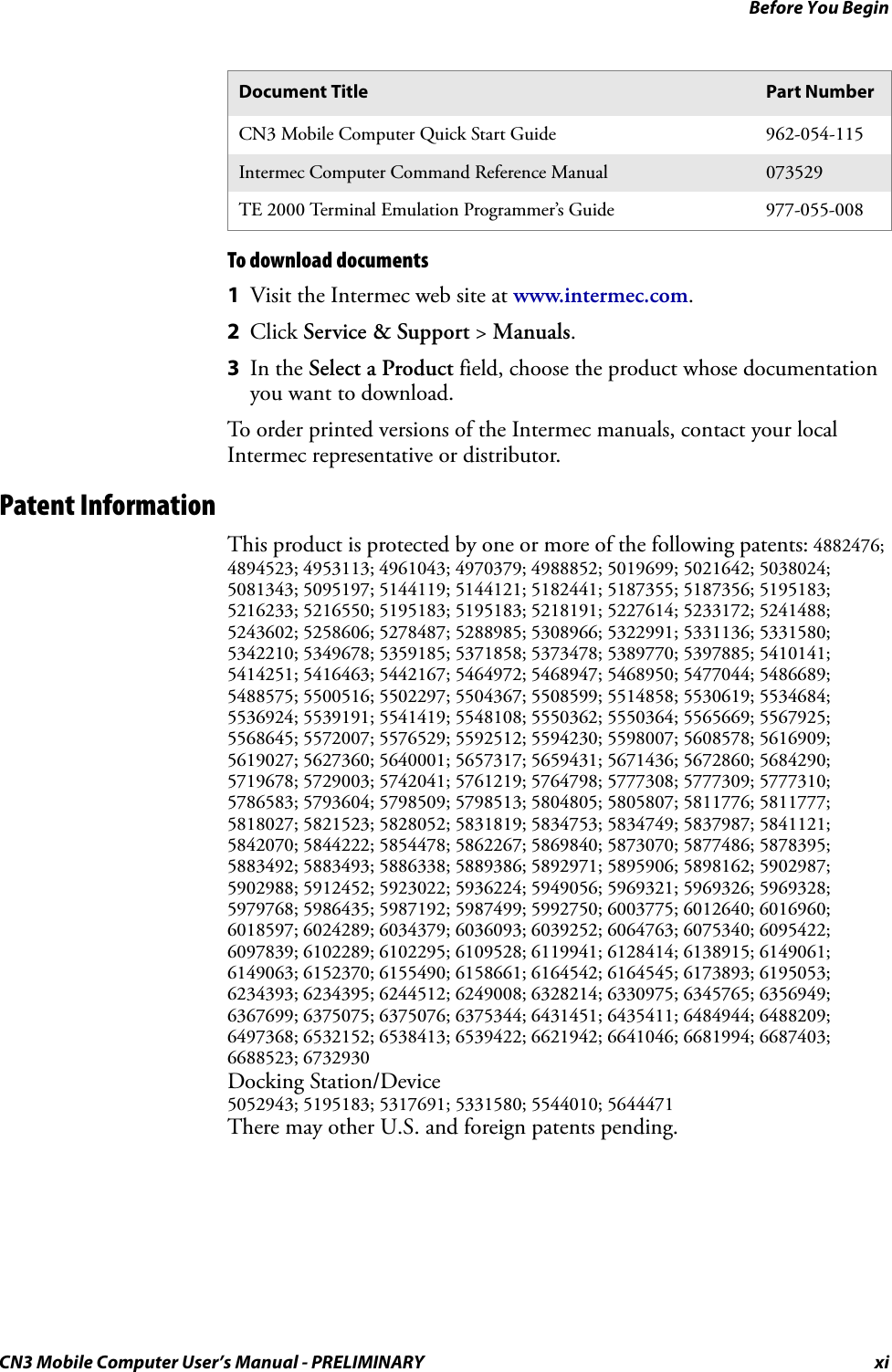 Before You BeginCN3 Mobile Computer User’s Manual - PRELIMINARY xiTo download documents1Visit the Intermec web site at www.intermec.com.2Click Service &amp; Support &gt; Manuals.3In the Select a Product field, choose the product whose documentation you want to download.To order printed versions of the Intermec manuals, contact your local Intermec representative or distributor.Patent InformationThis product is protected by one or more of the following patents: 4882476; 4894523; 4953113; 4961043; 4970379; 4988852; 5019699; 5021642; 5038024; 5081343; 5095197; 5144119; 5144121; 5182441; 5187355; 5187356; 5195183; 5216233; 5216550; 5195183; 5195183; 5218191; 5227614; 5233172; 5241488; 5243602; 5258606; 5278487; 5288985; 5308966; 5322991; 5331136; 5331580; 5342210; 5349678; 5359185; 5371858; 5373478; 5389770; 5397885; 5410141; 5414251; 5416463; 5442167; 5464972; 5468947; 5468950; 5477044; 5486689; 5488575; 5500516; 5502297; 5504367; 5508599; 5514858; 5530619; 5534684; 5536924; 5539191; 5541419; 5548108; 5550362; 5550364; 5565669; 5567925; 5568645; 5572007; 5576529; 5592512; 5594230; 5598007; 5608578; 5616909; 5619027; 5627360; 5640001; 5657317; 5659431; 5671436; 5672860; 5684290; 5719678; 5729003; 5742041; 5761219; 5764798; 5777308; 5777309; 5777310; 5786583; 5793604; 5798509; 5798513; 5804805; 5805807; 5811776; 5811777; 5818027; 5821523; 5828052; 5831819; 5834753; 5834749; 5837987; 5841121; 5842070; 5844222; 5854478; 5862267; 5869840; 5873070; 5877486; 5878395; 5883492; 5883493; 5886338; 5889386; 5892971; 5895906; 5898162; 5902987; 5902988; 5912452; 5923022; 5936224; 5949056; 5969321; 5969326; 5969328; 5979768; 5986435; 5987192; 5987499; 5992750; 6003775; 6012640; 6016960; 6018597; 6024289; 6034379; 6036093; 6039252; 6064763; 6075340; 6095422; 6097839; 6102289; 6102295; 6109528; 6119941; 6128414; 6138915; 6149061; 6149063; 6152370; 6155490; 6158661; 6164542; 6164545; 6173893; 6195053; 6234393; 6234395; 6244512; 6249008; 6328214; 6330975; 6345765; 6356949; 6367699; 6375075; 6375076; 6375344; 6431451; 6435411; 6484944; 6488209; 6497368; 6532152; 6538413; 6539422; 6621942; 6641046; 6681994; 6687403; 6688523; 6732930Docking Station/Device 5052943; 5195183; 5317691; 5331580; 5544010; 5644471There may other U.S. and foreign patents pending.Document Title Part NumberCN3 Mobile Computer Quick Start Guide 962-054-115Intermec Computer Command Reference Manual 073529TE 2000 Terminal Emulation Programmer’s Guide 977-055-008