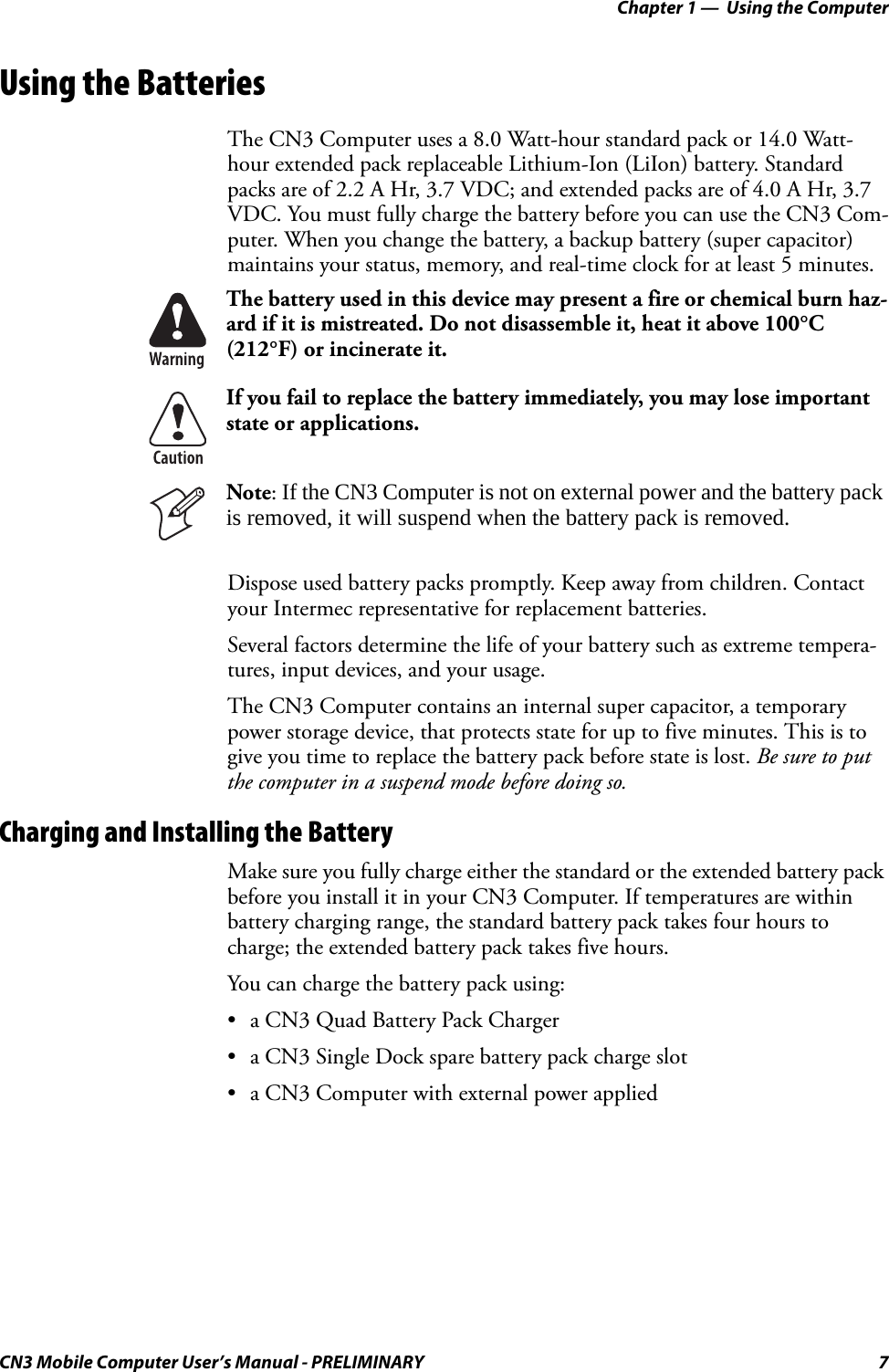 Chapter 1 —  Using the ComputerCN3 Mobile Computer User’s Manual - PRELIMINARY 7Using the BatteriesThe CN3 Computer uses a 8.0 Watt-hour standard pack or 14.0 Watt-hour extended pack replaceable Lithium-Ion (LiIon) battery. Standard packs are of 2.2 A Hr, 3.7 VDC; and extended packs are of 4.0 A Hr, 3.7 VDC. You must fully charge the battery before you can use the CN3 Com-puter. When you change the battery, a backup battery (super capacitor) maintains your status, memory, and real-time clock for at least 5 minutes.Dispose used battery packs promptly. Keep away from children. Contact your Intermec representative for replacement batteries. Several factors determine the life of your battery such as extreme tempera-tures, input devices, and your usage.The CN3 Computer contains an internal super capacitor, a temporary power storage device, that protects state for up to five minutes. This is to give you time to replace the battery pack before state is lost. Be sure to put the computer in a suspend mode before doing so.Charging and Installing the BatteryMake sure you fully charge either the standard or the extended battery pack before you install it in your CN3 Computer. If temperatures are within battery charging range, the standard battery pack takes four hours to charge; the extended battery pack takes five hours. You can charge the battery pack using:• a CN3 Quad Battery Pack Charger• a CN3 Single Dock spare battery pack charge slot• a CN3 Computer with external power appliedThe battery used in this device may present a fire or chemical burn haz-ard if it is mistreated. Do not disassemble it, heat it above 100°C (212°F) or incinerate it.If you fail to replace the battery immediately, you may lose important state or applications.Note: If the CN3 Computer is not on external power and the battery pack is removed, it will suspend when the battery pack is removed.