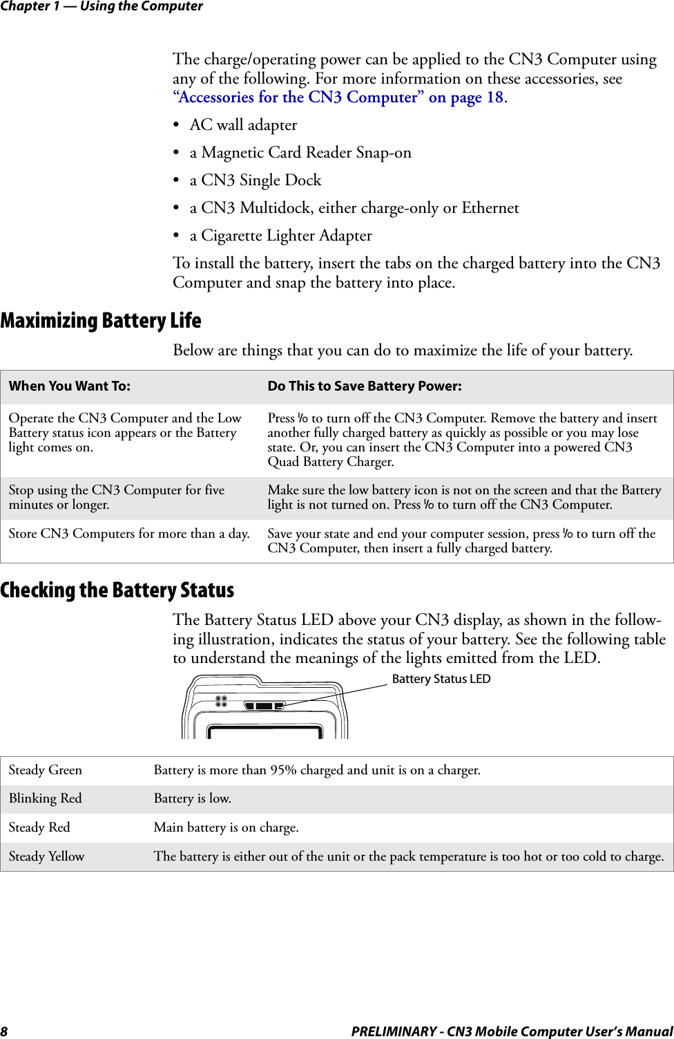 Chapter 1 — Using the Computer8 PRELIMINARY - CN3 Mobile Computer User’s ManualThe charge/operating power can be applied to the CN3 Computer using any of the following. For more information on these accessories, see “Accessories for the CN3 Computer” on page 18.• AC wall adapter• a Magnetic Card Reader Snap-on• a CN3 Single Dock• a CN3 Multidock, either charge-only or Ethernet• a Cigarette Lighter AdapterTo install the battery, insert the tabs on the charged battery into the CN3 Computer and snap the battery into place.Maximizing Battery LifeBelow are things that you can do to maximize the life of your battery.Checking the Battery StatusThe Battery Status LED above your CN3 display, as shown in the follow-ing illustration, indicates the status of your battery. See the following table to understand the meanings of the lights emitted from the LED.When You Want To: Do This to Save Battery Power:Operate the CN3 Computer and the Low Battery status icon appears or the Battery light comes on.Press I to turn off the CN3 Computer. Remove the battery and insert another fully charged battery as quickly as possible or you may lose state. Or, you can insert the CN3 Computer into a powered CN3 Quad Battery Charger.Stop using the CN3 Computer for five minutes or longer.Make sure the low battery icon is not on the screen and that the Battery light is not turned on. Press I to turn off the CN3 Computer.Store CN3 Computers for more than a day. Save your state and end your computer session, press I to turn off the CN3 Computer, then insert a fully charged battery.Steady Green Battery is more than 95% charged and unit is on a charger.Blinking Red Battery is low.Steady Red Main battery is on charge.Steady Yellow The battery is either out of the unit or the pack temperature is too hot or too cold to charge.Battery Status LED