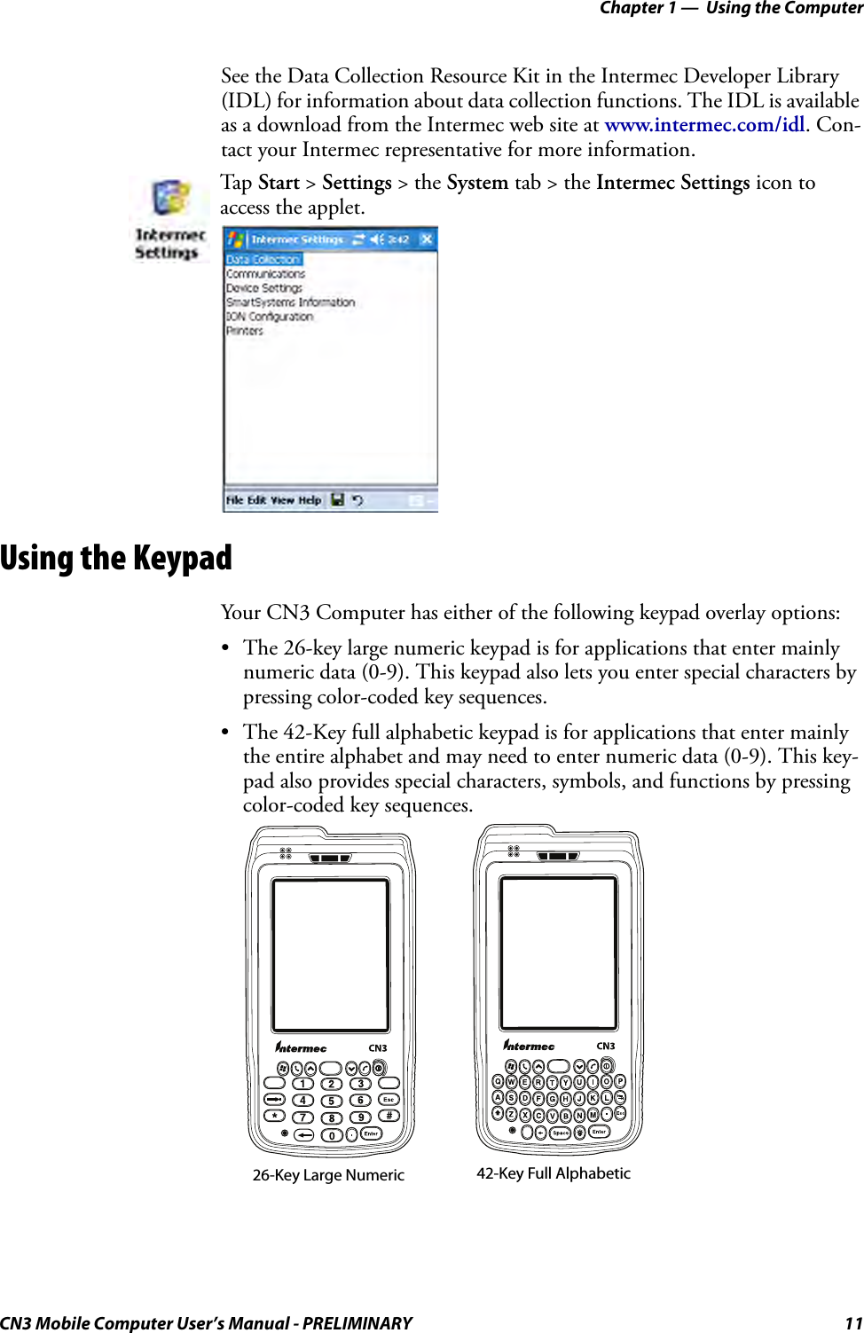 Chapter 1 —  Using the ComputerCN3 Mobile Computer User’s Manual - PRELIMINARY 11See the Data Collection Resource Kit in the Intermec Developer Library (IDL) for information about data collection functions. The IDL is available as a download from the Intermec web site at www.intermec.com/idl. Con-tact your Intermec representative for more information. Using the KeypadYour CN3 Computer has either of the following keypad overlay options:• The 26-key large numeric keypad is for applications that enter mainly numeric data (0-9). This keypad also lets you enter special characters by pressing color-coded key sequences.• The 42-Key full alphabetic keypad is for applications that enter mainly the entire alphabet and may need to enter numeric data (0-9). This key-pad also provides special characters, symbols, and functions by pressing color-coded key sequences.Tap Start &gt; Settings &gt; the System tab &gt; the Intermec Settings icon to access the applet.26-Key Large Numeric 42-Key Full Alphabetic