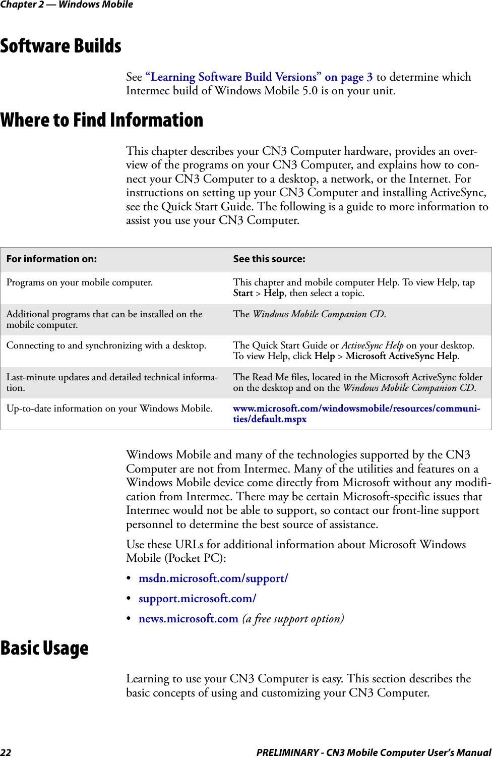 Chapter 2 — Windows Mobile22 PRELIMINARY - CN3 Mobile Computer User’s ManualSoftware BuildsSee “Learning Software Build Versions” on page 3 to determine which Intermec build of Windows Mobile 5.0 is on your unit.Where to Find InformationThis chapter describes your CN3 Computer hardware, provides an over-view of the programs on your CN3 Computer, and explains how to con-nect your CN3 Computer to a desktop, a network, or the Internet. For instructions on setting up your CN3 Computer and installing ActiveSync, see the Quick Start Guide. The following is a guide to more information to assist you use your CN3 Computer.Windows Mobile and many of the technologies supported by the CN3 Computer are not from Intermec. Many of the utilities and features on a Windows Mobile device come directly from Microsoft without any modifi-cation from Intermec. There may be certain Microsoft-specific issues that Intermec would not be able to support, so contact our front-line support personnel to determine the best source of assistance.Use these URLs for additional information about Microsoft Windows Mobile (Pocket PC):•msdn.microsoft.com/support/•support.microsoft.com/•news.microsoft.com (a free support option)Basic UsageLearning to use your CN3 Computer is easy. This section describes the basic concepts of using and customizing your CN3 Computer.For information on: See this source:Programs on your mobile computer. This chapter and mobile computer Help. To view Help, tap Start &gt; Help, then select a topic.Additional programs that can be installed on the mobile computer.The Windows Mobile Companion CD.Connecting to and synchronizing with a desktop. The Quick Start Guide or ActiveSync Help on your desktop. To view Help, click Help &gt; Microsoft ActiveSync Help.Last-minute updates and detailed technical informa-tion.The Read Me files, located in the Microsoft ActiveSync folder on the desktop and on the Windows Mobile Companion CD.Up-to-date information on your Windows Mobile. www.microsoft.com/windowsmobile/resources/communi-ties/default.mspx