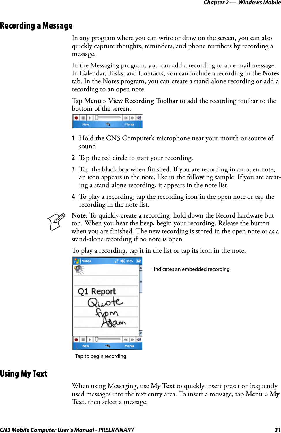 Chapter 2 —  Windows MobileCN3 Mobile Computer User’s Manual - PRELIMINARY 31Recording a MessageIn any program where you can write or draw on the screen, you can also quickly capture thoughts, reminders, and phone numbers by recording a message. In the Messaging program, you can add a recording to an e-mail message. In Calendar, Tasks, and Contacts, you can include a recording in the Notes tab. In the Notes program, you can create a stand-alone recording or add a recording to an open note.Tap Menu &gt; View Recording Toolbar to add the recording toolbar to the bottom of the screen.1Hold the CN3 Computer’s microphone near your mouth or source of sound.2Tap the red circle to start your recording.3Tap the black box when finished. If you are recording in an open note, an icon appears in the note, like in the following sample. If you are creat-ing a stand-alone recording, it appears in the note list.4To play a recording, tap the recording icon in the open note or tap the recording in the note list.To play a recording, tap it in the list or tap its icon in the note.Using My TextWhen using Messaging, use My Text to quickly insert preset or frequently used messages into the text entry area. To insert a message, tap Menu &gt; My Text , then select a message.Note: To quickly create a recording, hold down the Record hardware but-ton. When you hear the beep, begin your recording. Release the button when you are finished. The new recording is stored in the open note or as a stand-alone recording if no note is open.Tap to begin recordingIndicates an embedded recording