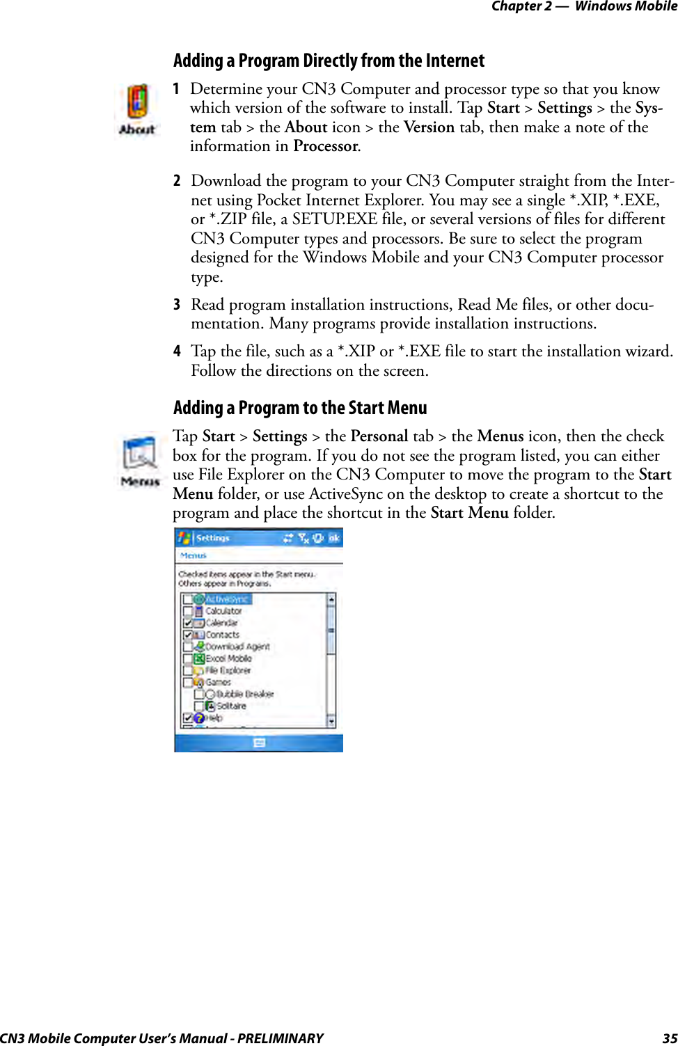 Chapter 2 —  Windows MobileCN3 Mobile Computer User’s Manual - PRELIMINARY 35Adding a Program Directly from the Internet2Download the program to your CN3 Computer straight from the Inter-net using Pocket Internet Explorer. You may see a single *.XIP, *.EXE, or *.ZIP file, a SETUP.EXE file, or several versions of files for different CN3 Computer types and processors. Be sure to select the program designed for the Windows Mobile and your CN3 Computer processor type.3Read program installation instructions, Read Me files, or other docu-mentation. Many programs provide installation instructions.4Tap the file, such as a *.XIP or *.EXE file to start the installation wizard. Follow the directions on the screen.Adding a Program to the Start Menu1Determine your CN3 Computer and processor type so that you know which version of the software to install. Tap Start &gt; Settings &gt; the Sys-tem tab &gt; the About icon &gt; the Version tab, then make a note of the information in Processor.Tap Start &gt; Settings &gt; the Personal tab &gt; the Menus icon, then the check box for the program. If you do not see the program listed, you can either use File Explorer on the CN3 Computer to move the program to the Start Menu folder, or use ActiveSync on the desktop to create a shortcut to the program and place the shortcut in the Start Menu folder.