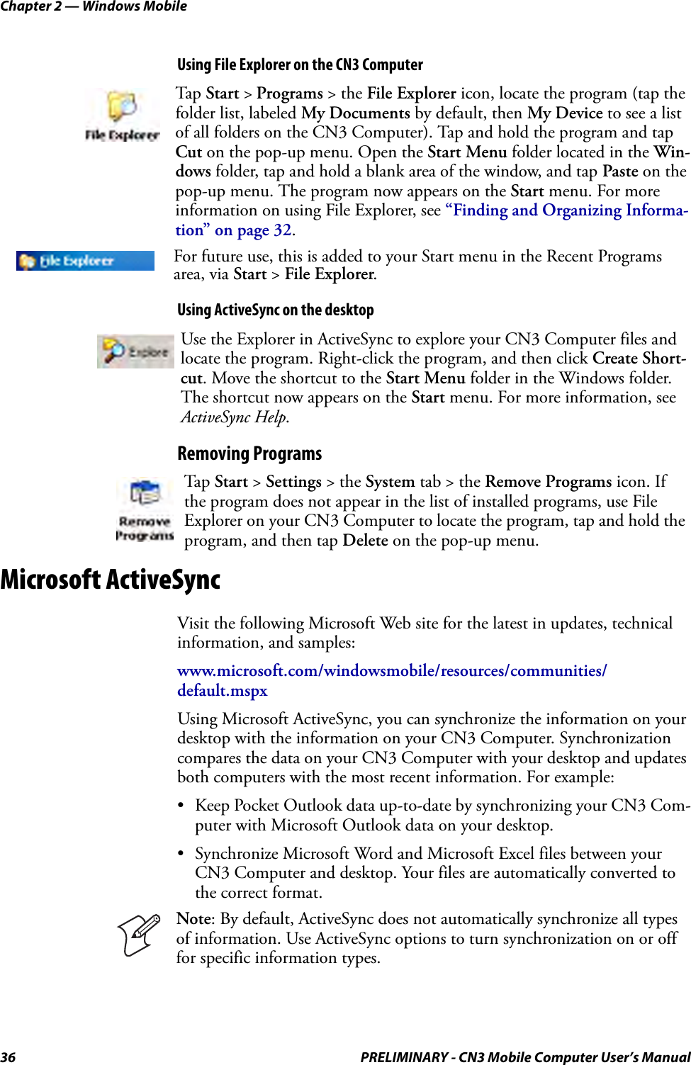 Chapter 2 — Windows Mobile36 PRELIMINARY - CN3 Mobile Computer User’s ManualUsing File Explorer on the CN3 ComputerUsing ActiveSync on the desktopRemoving ProgramsMicrosoft ActiveSyncVisit the following Microsoft Web site for the latest in updates, technical information, and samples:www.microsoft.com/windowsmobile/resources/communities/default.mspxUsing Microsoft ActiveSync, you can synchronize the information on your desktop with the information on your CN3 Computer. Synchronization compares the data on your CN3 Computer with your desktop and updates both computers with the most recent information. For example:• Keep Pocket Outlook data up-to-date by synchronizing your CN3 Com-puter with Microsoft Outlook data on your desktop.• Synchronize Microsoft Word and Microsoft Excel files between your CN3 Computer and desktop. Your files are automatically converted to the correct format.Tap Start &gt; Programs &gt; the File Explorer icon, locate the program (tap the folder list, labeled My Documents by default, then My Device to see a list of all folders on the CN3 Computer). Tap and hold the program and tap Cut on the pop-up menu. Open the Start Menu folder located in the Win-dows folder, tap and hold a blank area of the window, and tap Paste on the pop-up menu. The program now appears on the Start menu. For more information on using File Explorer, see “Finding and Organizing Informa-tion” on page 32.For future use, this is added to your Start menu in the Recent Programs area, via Start &gt; File Explorer.Use the Explorer in ActiveSync to explore your CN3 Computer files and locate the program. Right-click the program, and then click Create Short-cut. Move the shortcut to the Start Menu folder in the Windows folder. The shortcut now appears on the Start menu. For more information, see ActiveSync Help.Tap Start &gt; Settings &gt; the System tab &gt; the Remove Programs icon. If the program does not appear in the list of installed programs, use File Explorer on your CN3 Computer to locate the program, tap and hold the program, and then tap Delete on the pop-up menu.Note: By default, ActiveSync does not automatically synchronize all types of information. Use ActiveSync options to turn synchronization on or off for specific information types.