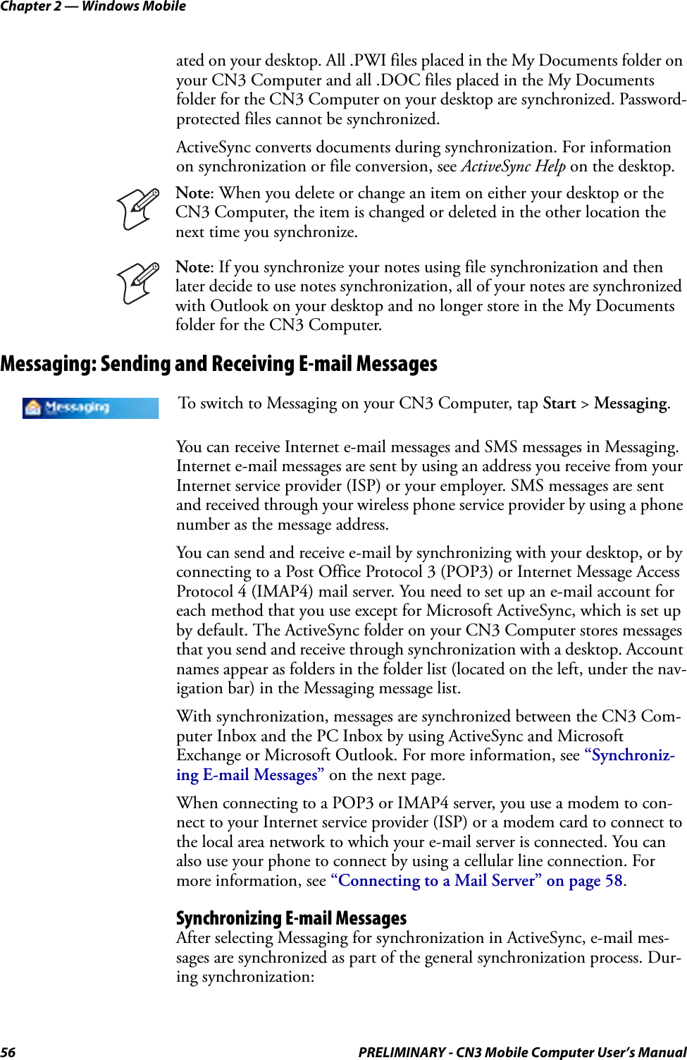 Chapter 2 — Windows Mobile56 PRELIMINARY - CN3 Mobile Computer User’s Manualated on your desktop. All .PWI files placed in the My Documents folder on your CN3 Computer and all .DOC files placed in the My Documents folder for the CN3 Computer on your desktop are synchronized. Password-protected files cannot be synchronized.ActiveSync converts documents during synchronization. For information on synchronization or file conversion, see ActiveSync Help on the desktop.Messaging: Sending and Receiving E-mail MessagesYou can receive Internet e-mail messages and SMS messages in Messaging. Internet e-mail messages are sent by using an address you receive from your Internet service provider (ISP) or your employer. SMS messages are sent and received through your wireless phone service provider by using a phone number as the message address.You can send and receive e-mail by synchronizing with your desktop, or by connecting to a Post Office Protocol 3 (POP3) or Internet Message Access Protocol 4 (IMAP4) mail server. You need to set up an e-mail account for each method that you use except for Microsoft ActiveSync, which is set up by default. The ActiveSync folder on your CN3 Computer stores messages that you send and receive through synchronization with a desktop. Account names appear as folders in the folder list (located on the left, under the nav-igation bar) in the Messaging message list.With synchronization, messages are synchronized between the CN3 Com-puter Inbox and the PC Inbox by using ActiveSync and Microsoft Exchange or Microsoft Outlook. For more information, see “Synchroniz-ing E-mail Messages” on the next page.When connecting to a POP3 or IMAP4 server, you use a modem to con-nect to your Internet service provider (ISP) or a modem card to connect to the local area network to which your e-mail server is connected. You can also use your phone to connect by using a cellular line connection. For more information, see “Connecting to a Mail Server” on page 58.Synchronizing E-mail MessagesAfter selecting Messaging for synchronization in ActiveSync, e-mail mes-sages are synchronized as part of the general synchronization process. Dur-ing synchronization:Note: When you delete or change an item on either your desktop or the CN3 Computer, the item is changed or deleted in the other location the next time you synchronize.Note: If you synchronize your notes using file synchronization and then later decide to use notes synchronization, all of your notes are synchronized with Outlook on your desktop and no longer store in the My Documents folder for the CN3 Computer.To switch to Messaging on your CN3 Computer, tap Start &gt; Messaging.