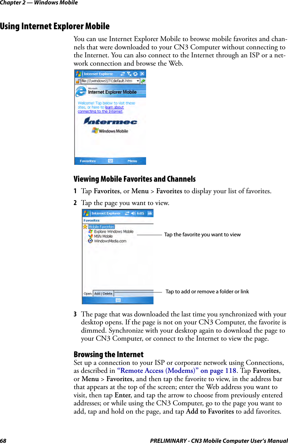 Chapter 2 — Windows Mobile68 PRELIMINARY - CN3 Mobile Computer User’s ManualUsing Internet Explorer MobileYou can use Internet Explorer Mobile to browse mobile favorites and chan-nels that were downloaded to your CN3 Computer without connecting to the Internet. You can also connect to the Internet through an ISP or a net-work connection and browse the Web.Viewing Mobile Favorites and Channels1Tap Favorites, or Menu &gt; Favorites to display your list of favorites.2Tap the page you want to view.3The page that was downloaded the last time you synchronized with your desktop opens. If the page is not on your CN3 Computer, the favorite is dimmed. Synchronize with your desktop again to download the page to your CN3 Computer, or connect to the Internet to view the page.Browsing the InternetSet up a connection to your ISP or corporate network using Connections, as described in “Remote Access (Modems)” on page 118. Tap Favorites, or Menu &gt; Favorites, and then tap the favorite to view, in the address bar that appears at the top of the screen; enter the Web address you want to visit, then tap Enter, and tap the arrow to choose from previously entered addresses; or while using the CN3 Computer, go to the page you want to add, tap and hold on the page, and tap Add to Favorites to add favorites.Tap the favorite you want to viewTap to add or remove a folder or link