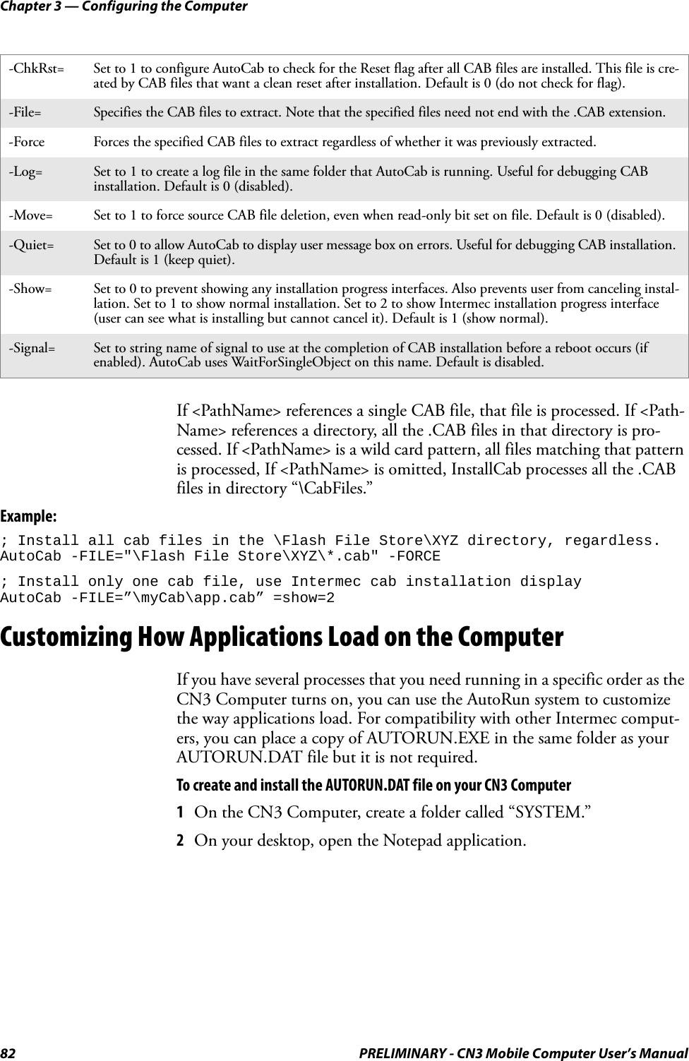 Chapter 3 — Configuring the Computer82 PRELIMINARY - CN3 Mobile Computer User’s ManualIf &lt;PathName&gt; references a single CAB file, that file is processed. If &lt;Path-Name&gt; references a directory, all the .CAB files in that directory is pro-cessed. If &lt;PathName&gt; is a wild card pattern, all files matching that pattern is processed, If &lt;PathName&gt; is omitted, InstallCab processes all the .CAB files in directory “\CabFiles.”Example:; Install all cab files in the \Flash File Store\XYZ directory, regardless.AutoCab -FILE=&quot;\Flash File Store\XYZ\*.cab&quot; -FORCE; Install only one cab file, use Intermec cab installation displayAutoCab -FILE=”\myCab\app.cab” =show=2Customizing How Applications Load on the ComputerIf you have several processes that you need running in a specific order as the CN3 Computer turns on, you can use the AutoRun system to customize the way applications load. For compatibility with other Intermec comput-ers, you can place a copy of AUTORUN.EXE in the same folder as your AUTORUN.DAT file but it is not required.To create and install the AUTORUN.DAT file on your CN3 Computer1On the CN3 Computer, create a folder called “SYSTEM.”2On your desktop, open the Notepad application.-ChkRst= Set to 1 to configure AutoCab to check for the Reset flag after all CAB files are installed. This file is cre-ated by CAB files that want a clean reset after installation. Default is 0 (do not check for flag).-File= Specifies the CAB files to extract. Note that the specified files need not end with the .CAB extension.-Force Forces the specified CAB files to extract regardless of whether it was previously extracted.-Log= Set to 1 to create a log file in the same folder that AutoCab is running. Useful for debugging CAB installation. Default is 0 (disabled).-Move= Set to 1 to force source CAB file deletion, even when read-only bit set on file. Default is 0 (disabled).-Quiet= Set to 0 to allow AutoCab to display user message box on errors. Useful for debugging CAB installation. Default is 1 (keep quiet).-Show= Set to 0 to prevent showing any installation progress interfaces. Also prevents user from canceling instal-lation. Set to 1 to show normal installation. Set to 2 to show Intermec installation progress interface (user can see what is installing but cannot cancel it). Default is 1 (show normal).-Signal= Set to string name of signal to use at the completion of CAB installation before a reboot occurs (if enabled). AutoCab uses WaitForSingleObject on this name. Default is disabled.