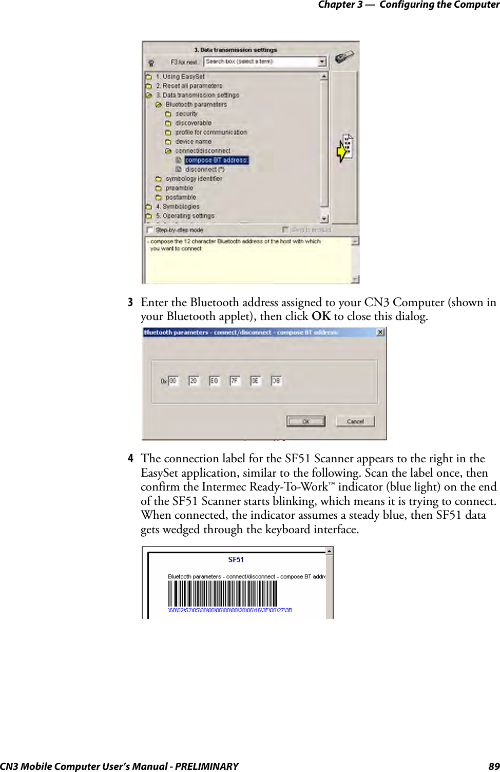 Chapter 3 —  Configuring the ComputerCN3 Mobile Computer User’s Manual - PRELIMINARY 893Enter the Bluetooth address assigned to your CN3 Computer (shown in your Bluetooth applet), then click OK to close this dialog. 4The connection label for the SF51 Scanner appears to the right in the EasySet application, similar to the following. Scan the label once, then confirm the Intermec Ready-To-Work™ indicator (blue light) on the end of the SF51 Scanner starts blinking, which means it is trying to connect. When connected, the indicator assumes a steady blue, then SF51 data gets wedged through the keyboard interface.