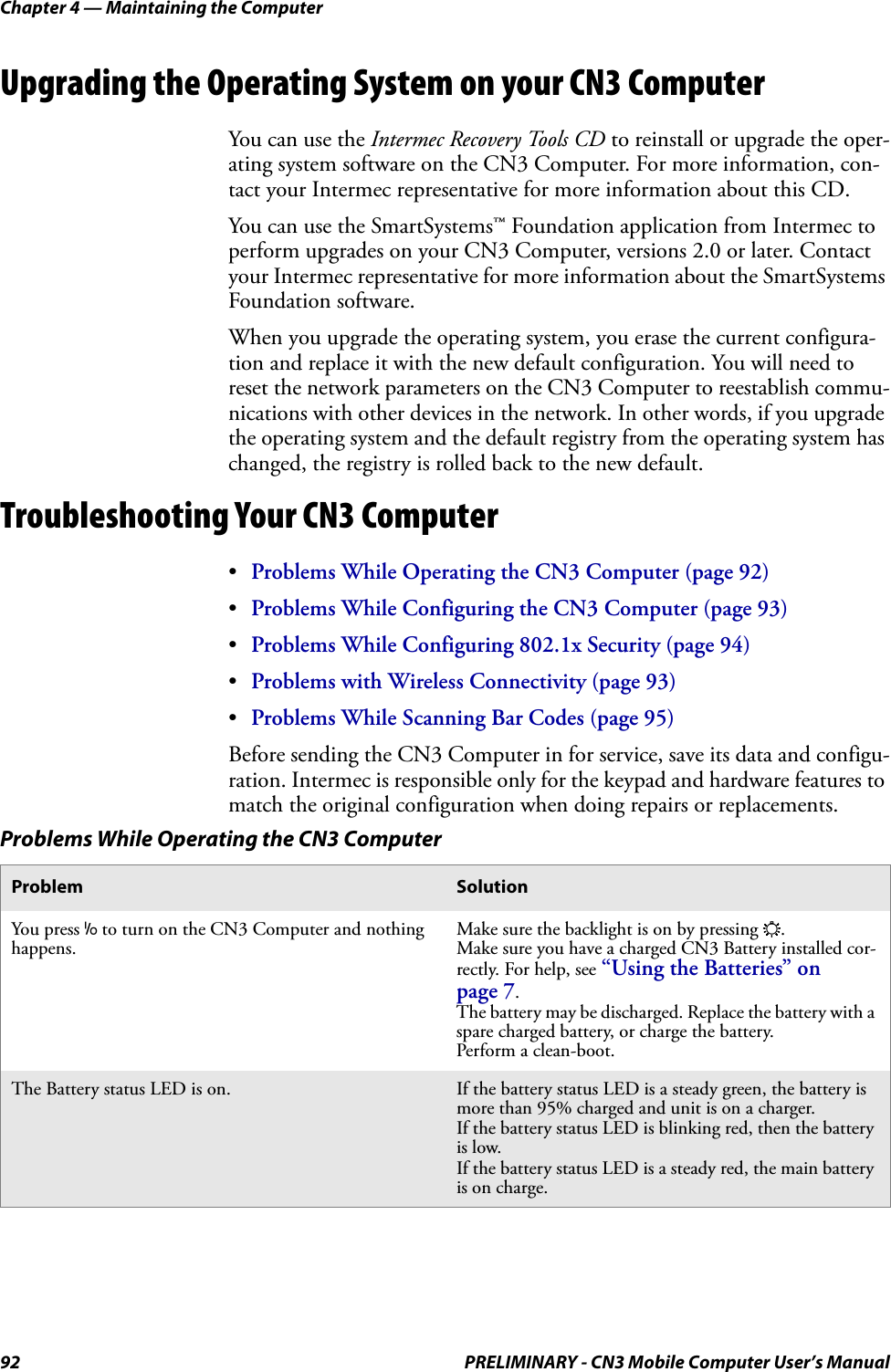 Chapter 4 — Maintaining the Computer92 PRELIMINARY - CN3 Mobile Computer User’s ManualUpgrading the Operating System on your CN3 ComputerYou can use the Intermec Recovery Tools CD to reinstall or upgrade the oper-ating system software on the CN3 Computer. For more information, con-tact your Intermec representative for more information about this CD.You can use the SmartSystems™ Foundation application from Intermec to perform upgrades on your CN3 Computer, versions 2.0 or later. Contact your Intermec representative for more information about the SmartSystems Foundation software.When you upgrade the operating system, you erase the current configura-tion and replace it with the new default configuration. You will need to reset the network parameters on the CN3 Computer to reestablish commu-nications with other devices in the network. In other words, if you upgrade the operating system and the default registry from the operating system has changed, the registry is rolled back to the new default.Troubleshooting Your CN3 Computer•Problems While Operating the CN3 Computer (page 92)•Problems While Configuring the CN3 Computer (page 93)•Problems While Configuring 802.1x Security (page 94)•Problems with Wireless Connectivity (page 93)•Problems While Scanning Bar Codes (page 95)Before sending the CN3 Computer in for service, save its data and configu-ration. Intermec is responsible only for the keypad and hardware features to match the original configuration when doing repairs or replacements.Problems While Operating the CN3 ComputerProblem SolutionYou press I to turn on the CN3 Computer and nothing happens.Make sure the backlight is on by pressing E.Make sure you have a charged CN3 Battery installed cor-rectly. For help, see “Using the Batteries” on page 7.The battery may be discharged. Replace the battery with a spare charged battery, or charge the battery.Perform a clean-boot.The Battery status LED is on. If the battery status LED is a steady green, the battery is more than 95% charged and unit is on a charger.If the battery status LED is blinking red, then the battery is low.If the battery status LED is a steady red, the main battery is on charge.