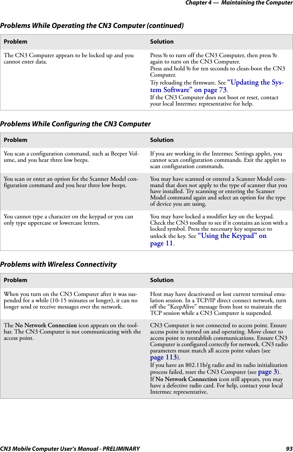 Chapter 4 —  Maintaining the ComputerCN3 Mobile Computer User’s Manual - PRELIMINARY 93The CN3 Computer appears to be locked up and you cannot enter data.Press I to turn off the CN3 Computer, then press I again to turn on the CN3 Computer.Press and hold I for ten seconds to clean-boot the CN3 Computer.Try reloading the firmware. See “Updating the Sys-tem Software” on page 73.If the CN3 Computer does not boot or reset, contact your local Intermec representative for help.Problems While Configuring the CN3 ComputerProblem SolutionYou scan a configuration command, such as Beeper Vol-ume, and you hear three low beeps.If you are working in the Intermec Settings applet, you cannot scan configuration commands. Exit the applet to scan configuration commands.You scan or enter an option for the Scanner Model con-figuration command and you hear three low beeps.You may have scanned or entered a Scanner Model com-mand that does not apply to the type of scanner that you have installed. Try scanning or entering the Scanner Model command again and select an option for the type of device you are using.You cannot type a character on the keypad or you can only type uppercase or lowercase letters.You may have locked a modifier key on the keypad. Check the CN3 toolbar to see if it contains an icon with a locked symbol. Press the necessary key sequence to unlock the key. See “Using the Keypad” on page 11.Problems with Wireless ConnectivityProblem SolutionWhen you turn on the CN3 Computer after it was sus-pended for a while (10-15 minutes or longer), it can no longer send or receive messages over the network.Host may have deactivated or lost current terminal emu-lation session. In a TCP/IP direct connect network, turn off the “KeepAlive” message from host to maintain the TCP session while a CN3 Computer is suspended.The No Network Connection icon appears on the tool-bar. The CN3 Computer is not communicating with the access point.CN3 Computer is not connected to access point. Ensure access point is turned on and operating. Move closer to access point to reestablish communications. Ensure CN3 Computer is configured correctly for network. CN3 radio parameters must match all access point values (see page 113). If you have an 802.11b/g radio and its radio initialization process failed, reset the CN3 Computer (see page 3).If No Network Connection icon still appears, you may have a defective radio card. For help, contact your local Intermec representative.Problems While Operating the CN3 Computer (continued)Problem Solution