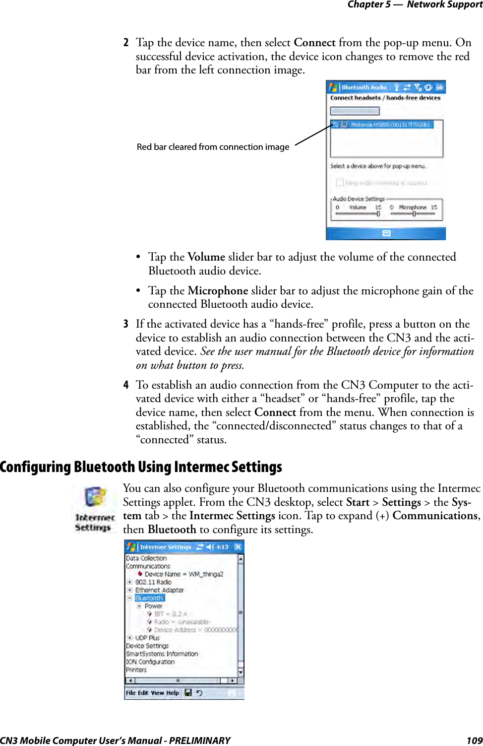 Chapter 5 —  Network SupportCN3 Mobile Computer User’s Manual - PRELIMINARY 1092Tap the device name, then select Connect from the pop-up menu. On successful device activation, the device icon changes to remove the red bar from the left connection image.•Tap the Volume slider bar to adjust the volume of the connected Bluetooth audio device.•Tap the Microphone slider bar to adjust the microphone gain of the connected Bluetooth audio device.3If the activated device has a “hands-free” profile, press a button on the device to establish an audio connection between the CN3 and the acti-vated device. See the user manual for the Bluetooth device for information on what button to press.4To establish an audio connection from the CN3 Computer to the acti-vated device with either a “headset” or “hands-free” profile, tap the device name, then select Connect from the menu. When connection is established, the “connected/disconnected” status changes to that of a “connected” status.Configuring Bluetooth Using Intermec SettingsYou can also configure your Bluetooth communications using the Intermec Settings applet. From the CN3 desktop, select Start &gt; Settings &gt; the Sys-tem tab &gt; the Intermec Settings icon. Tap to expand (+) Communications, then Bluetooth to configure its settings.Red bar cleared from connection image