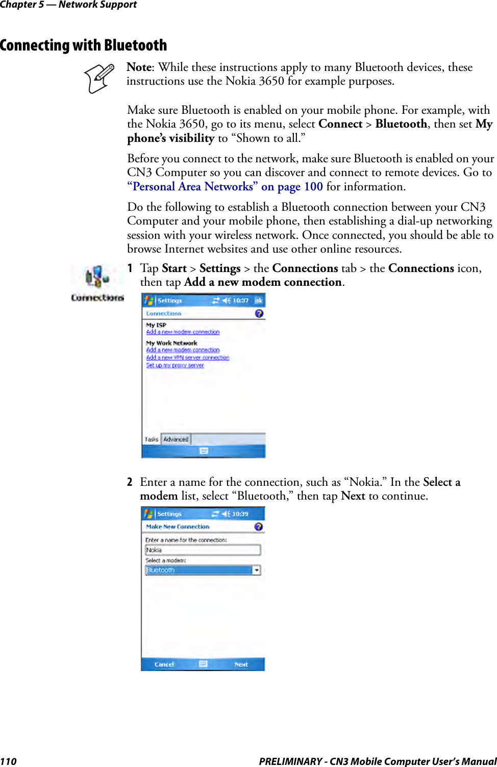 Chapter 5 — Network Support110 PRELIMINARY - CN3 Mobile Computer User’s ManualConnecting with BluetoothMake sure Bluetooth is enabled on your mobile phone. For example, with the Nokia 3650, go to its menu, select Connect &gt; Bluetooth, then set My phone’s visibility to “Shown to all.”Before you connect to the network, make sure Bluetooth is enabled on your CN3 Computer so you can discover and connect to remote devices. Go to “Personal Area Networks” on page 100 for information.Do the following to establish a Bluetooth connection between your CN3 Computer and your mobile phone, then establishing a dial-up networking session with your wireless network. Once connected, you should be able to browse Internet websites and use other online resources.2Enter a name for the connection, such as “Nokia.” In the Select a modem list, select “Bluetooth,” then tap Next to continue.Note: While these instructions apply to many Bluetooth devices, these instructions use the Nokia 3650 for example purposes.1Tap  Start &gt; Settings &gt; the Connections tab &gt; the Connections icon, then tap Add a new modem connection.