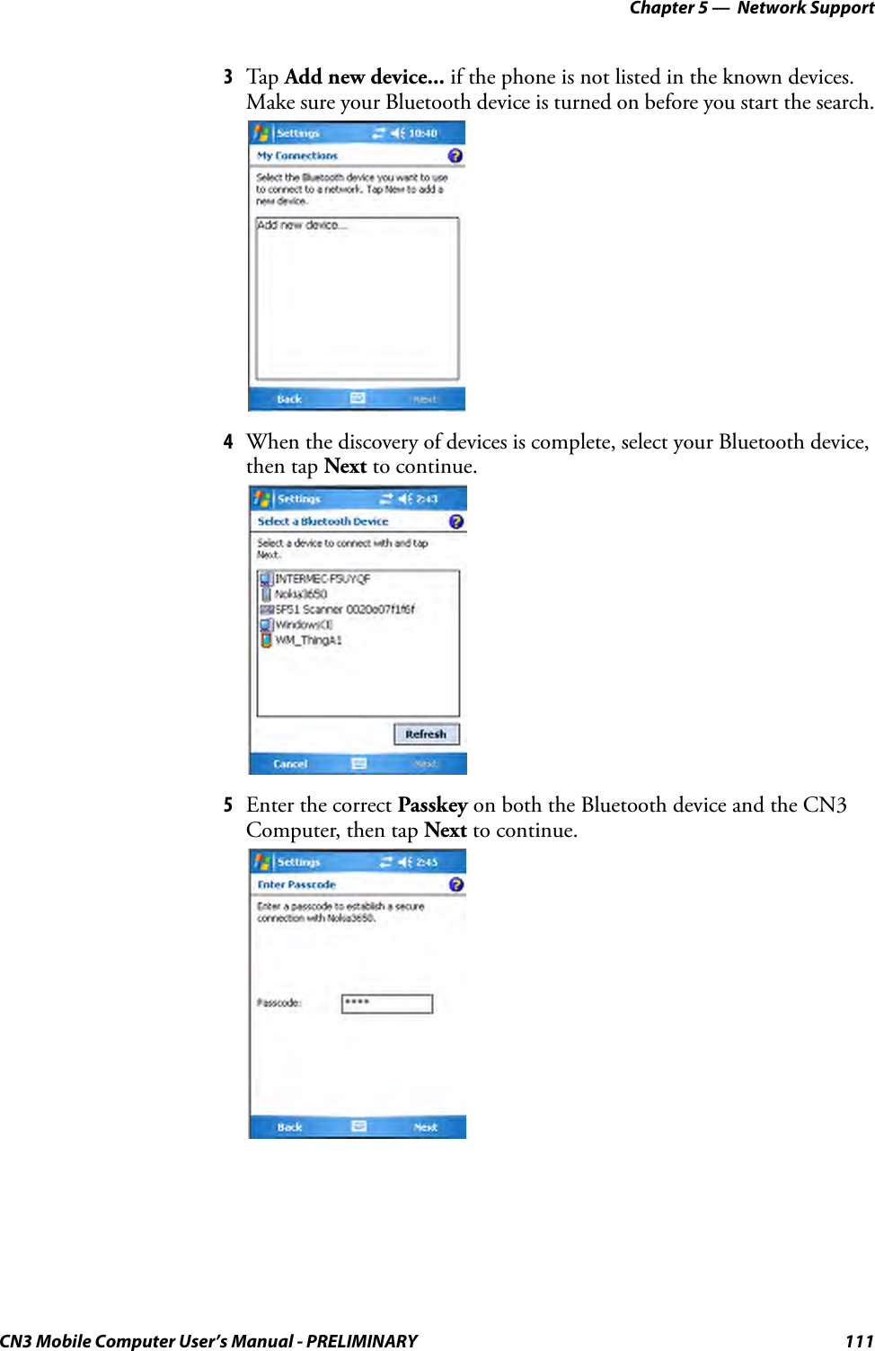 Chapter 5 —  Network SupportCN3 Mobile Computer User’s Manual - PRELIMINARY 1113Tap  Add new device... if the phone is not listed in the known devices. Make sure your Bluetooth device is turned on before you start the search.4When the discovery of devices is complete, select your Bluetooth device, then tap Next to continue.5Enter the correct Passkey on both the Bluetooth device and the CN3 Computer, then tap Next to continue.