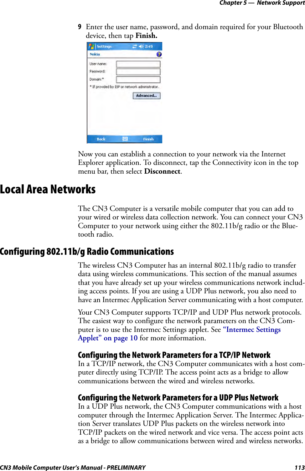 Chapter 5 —  Network SupportCN3 Mobile Computer User’s Manual - PRELIMINARY 1139Enter the user name, password, and domain required for your Bluetooth device, then tap Finish.Now you can establish a connection to your network via the Internet Explorer application. To disconnect, tap the Connectivity icon in the top menu bar, then select Disconnect.Local Area NetworksThe CN3 Computer is a versatile mobile computer that you can add to your wired or wireless data collection network. You can connect your CN3 Computer to your network using either the 802.11b/g radio or the Blue-tooth radio.Configuring 802.11b/g Radio CommunicationsThe wireless CN3 Computer has an internal 802.11b/g radio to transfer data using wireless communications. This section of the manual assumes that you have already set up your wireless communications network includ-ing access points. If you are using a UDP Plus network, you also need to have an Intermec Application Server communicating with a host computer. Your CN3 Computer supports TCP/IP and UDP Plus network protocols. The easiest way to configure the network parameters on the CN3 Com-puter is to use the Intermec Settings applet. See “Intermec Settings Applet” on page 10 for more information.Configuring the Network Parameters for a TCP/IP NetworkIn a TCP/IP network, the CN3 Computer communicates with a host com-puter directly using TCP/IP. The access point acts as a bridge to allow communications between the wired and wireless networks.Configuring the Network Parameters for a UDP Plus NetworkIn a UDP Plus network, the CN3 Computer communications with a host computer through the Intermec Application Server. The Intermec Applica-tion Server translates UDP Plus packets on the wireless network into TCP/IP packets on the wired network and vice versa. The access point acts as a bridge to allow communications between wired and wireless networks.