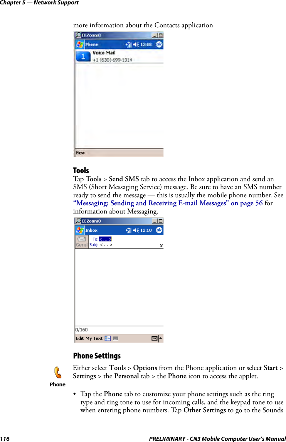 Chapter 5 — Network Support116 PRELIMINARY - CN3 Mobile Computer User’s Manualmore information about the Contacts application.ToolsTap  Tools &gt; Send SMS tab to access the Inbox application and send an SMS (Short Messaging Service) message. Be sure to have an SMS number ready to send the message — this is usually the mobile phone number. See “Messaging: Sending and Receiving E-mail Messages” on page 56 for information about Messaging.Phone Settings•Tap the Phone tab to customize your phone settings such as the ring type and ring tone to use for incoming calls, and the keypad tone to use when entering phone numbers. Tap Other Settings to go to the Sounds Either select Tools &gt; Options from the Phone application or select Start &gt; Settings &gt; the Personal tab &gt; the Phone icon to access the applet. 