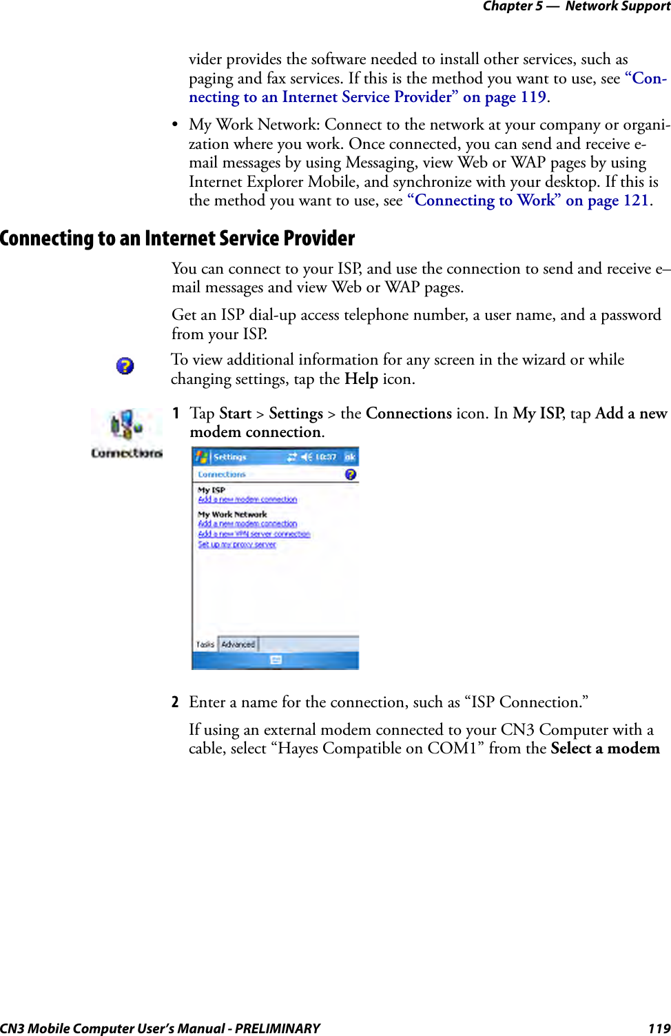 Chapter 5 —  Network SupportCN3 Mobile Computer User’s Manual - PRELIMINARY 119vider provides the software needed to install other services, such as paging and fax services. If this is the method you want to use, see “Con-necting to an Internet Service Provider” on page 119.• My Work Network: Connect to the network at your company or organi-zation where you work. Once connected, you can send and receive e-mail messages by using Messaging, view Web or WAP pages by using Internet Explorer Mobile, and synchronize with your desktop. If this is the method you want to use, see “Connecting to Work” on page 121.Connecting to an Internet Service ProviderYou can connect to your ISP, and use the connection to send and receive e–mail messages and view Web or WAP pages.Get an ISP dial-up access telephone number, a user name, and a password from your ISP.2Enter a name for the connection, such as “ISP Connection.” If using an external modem connected to your CN3 Computer with a cable, select “Hayes Compatible on COM1” from the Select a modem To view additional information for any screen in the wizard or while changing settings, tap the Help icon.1Tap  Start &gt; Settings &gt; the Connections icon. In My ISP, tap Add a new modem connection.