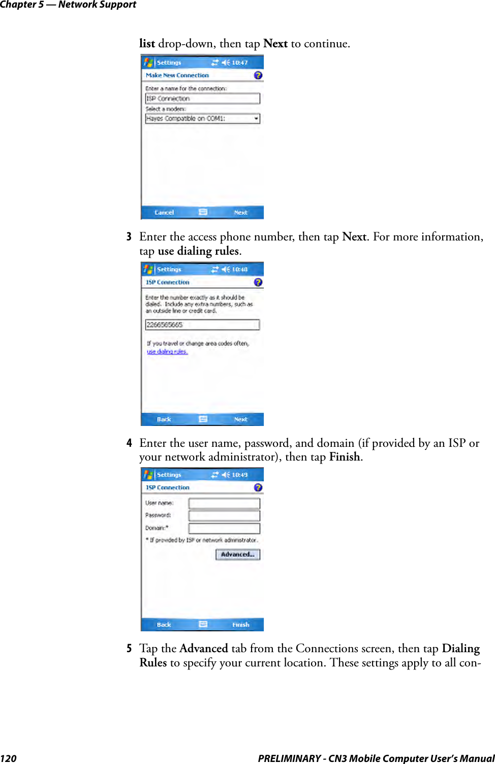 Chapter 5 — Network Support120 PRELIMINARY - CN3 Mobile Computer User’s Manuallist drop-down, then tap Next to continue.3Enter the access phone number, then tap Next. For more information, tap use dialing rules.4Enter the user name, password, and domain (if provided by an ISP or your network administrator), then tap Finish.5Tap the Advanced tab from the Connections screen, then tap Dialing Rules to specify your current location. These settings apply to all con-