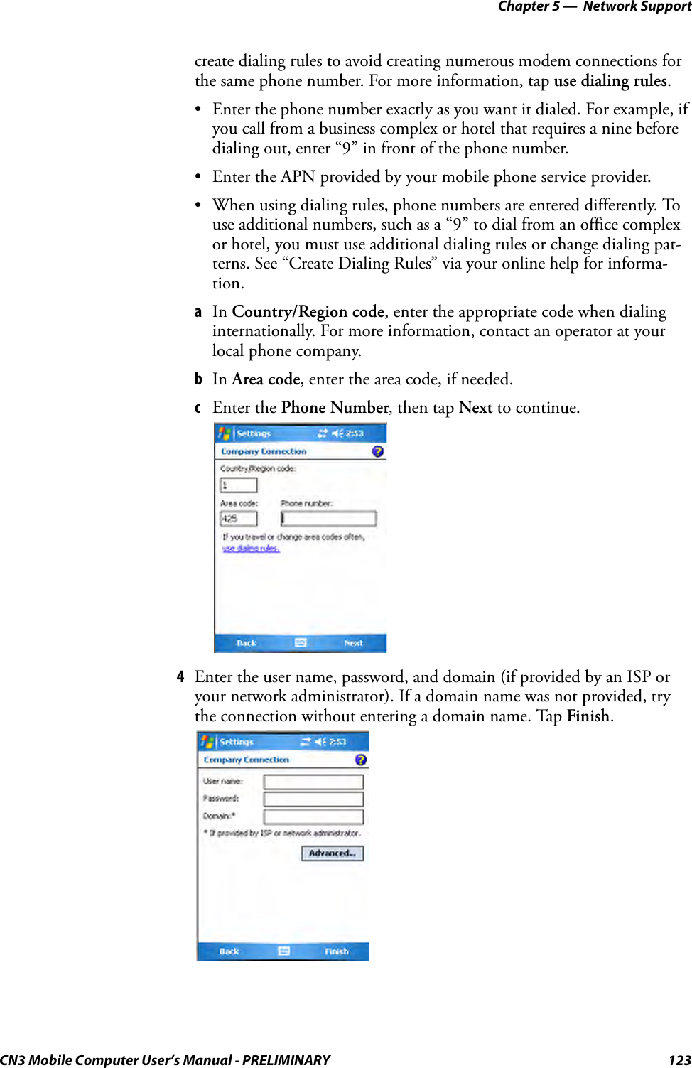 Chapter 5 —  Network SupportCN3 Mobile Computer User’s Manual - PRELIMINARY 123create dialing rules to avoid creating numerous modem connections for the same phone number. For more information, tap use dialing rules.• Enter the phone number exactly as you want it dialed. For example, if you call from a business complex or hotel that requires a nine before dialing out, enter “9” in front of the phone number.• Enter the APN provided by your mobile phone service provider.• When using dialing rules, phone numbers are entered differently. To use additional numbers, such as a “9” to dial from an office complex or hotel, you must use additional dialing rules or change dialing pat-terns. See “Create Dialing Rules” via your online help for informa-tion.aIn Country/Region code, enter the appropriate code when dialing internationally. For more information, contact an operator at your local phone company.bIn Area code, enter the area code, if needed.cEnter the Phone Number, then tap Next to continue.4Enter the user name, password, and domain (if provided by an ISP or your network administrator). If a domain name was not provided, try the connection without entering a domain name. Tap Finish.