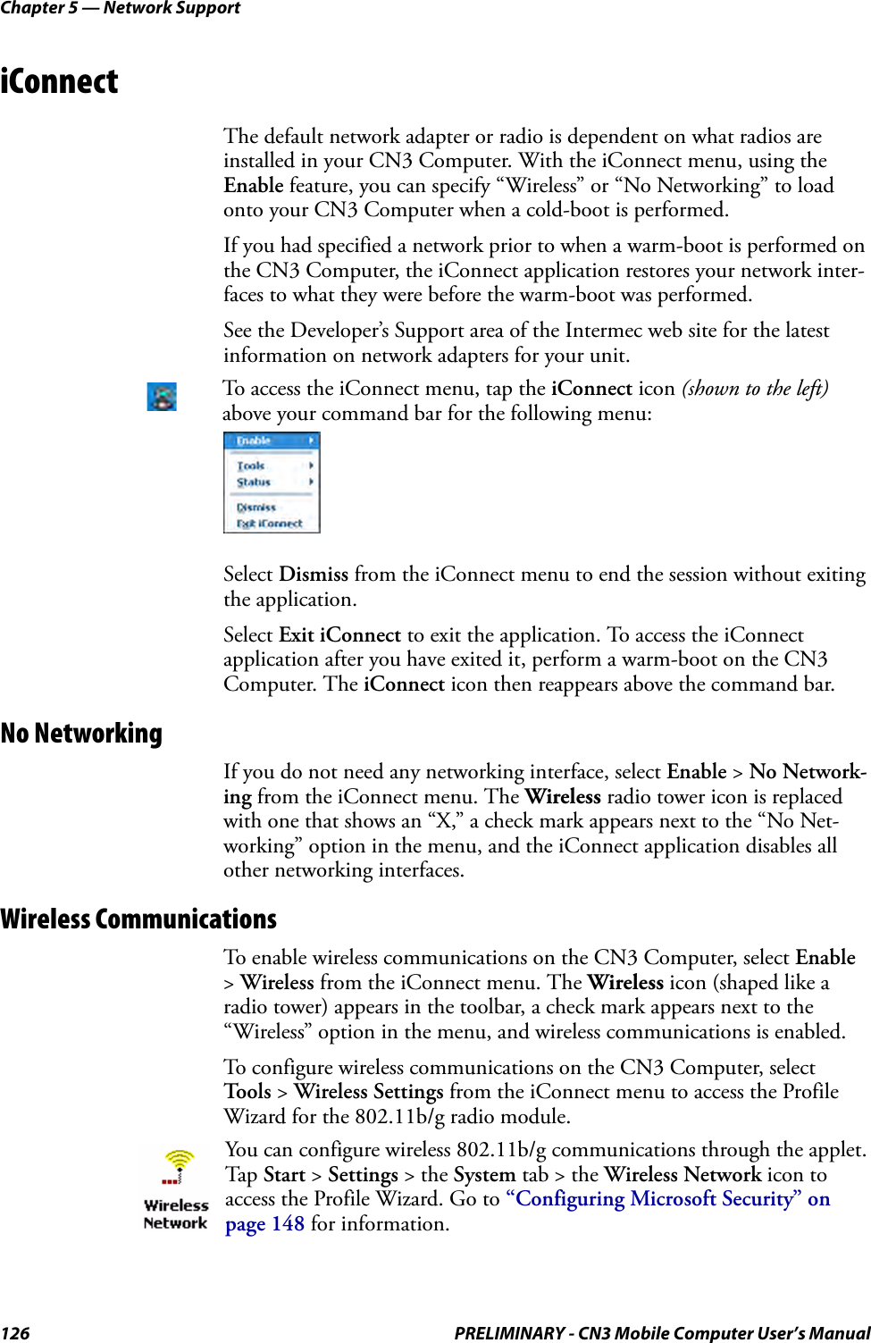Chapter 5 — Network Support126 PRELIMINARY - CN3 Mobile Computer User’s ManualiConnectThe default network adapter or radio is dependent on what radios are installed in your CN3 Computer. With the iConnect menu, using the Enable feature, you can specify “Wireless” or “No Networking” to load onto your CN3 Computer when a cold-boot is performed. If you had specified a network prior to when a warm-boot is performed on the CN3 Computer, the iConnect application restores your network inter-faces to what they were before the warm-boot was performed.See the Developer’s Support area of the Intermec web site for the latest information on network adapters for your unit.Select Dismiss from the iConnect menu to end the session without exiting the application.Select Exit iConnect to exit the application. To access the iConnect application after you have exited it, perform a warm-boot on the CN3 Computer. The iConnect icon then reappears above the command bar.No NetworkingIf you do not need any networking interface, select Enable &gt; No Network-ing from the iConnect menu. The Wireless radio tower icon is replaced with one that shows an “X,” a check mark appears next to the “No Net-working” option in the menu, and the iConnect application disables all other networking interfaces.Wireless CommunicationsTo enable wireless communications on the CN3 Computer, select Enable &gt; Wireless from the iConnect menu. The Wireless icon (shaped like a radio tower) appears in the toolbar, a check mark appears next to the “Wireless” option in the menu, and wireless communications is enabled.To configure wireless communications on the CN3 Computer, select Tools &gt; Wireless Settings from the iConnect menu to access the Profile Wizard for the 802.11b/g radio module.To access the iConnect menu, tap the iConnect icon (shown to the left) above your command bar for the following menu:You can configure wireless 802.11b/g communications through the applet. Tap  Start &gt; Settings &gt; the System tab &gt; the Wireless Network icon to access the Profile Wizard. Go to “Configuring Microsoft Security” on page 148 for information.