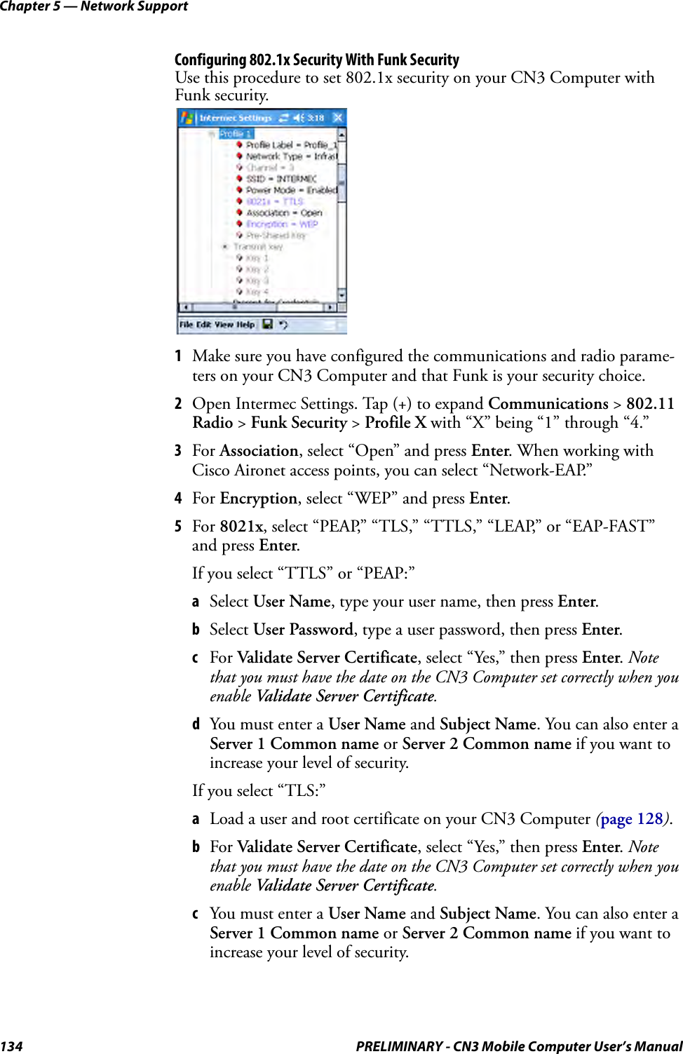 Chapter 5 — Network Support134 PRELIMINARY - CN3 Mobile Computer User’s ManualConfiguring 802.1x Security With Funk SecurityUse this procedure to set 802.1x security on your CN3 Computer with Funk security.1Make sure you have configured the communications and radio parame-ters on your CN3 Computer and that Funk is your security choice.2Open Intermec Settings. Tap (+) to expand Communications &gt; 802.11 Radio &gt; Funk Security &gt; Profile X with “X” being “1” through “4.”3For Association, select “Open” and press Enter. When working with Cisco Aironet access points, you can select “Network-EAP.”4For Encryption, select “WEP” and press Enter.5For 8021x, select “PEAP,” “TLS,” “TTLS,” “LEAP,” or “EAP-FAST” and press Enter.If you select “TTLS” or “PEAP:”aSelect User Name, type your user name, then press Enter.bSelect User Password, type a user password, then press Enter.cFor Validate Server Certificate, select “Yes,” then press Enter. Note that you must have the date on the CN3 Computer set correctly when you enable Validate Server Certificate.dYou must enter a User Name and Subject Name. You can also enter a Server 1 Common name or Server 2 Common name if you want to increase your level of security.If you select “TLS:”aLoad a user and root certificate on your CN3 Computer (page 128).bFor Validate Server Certificate, select “Yes,” then press Enter. Note that you must have the date on the CN3 Computer set correctly when you enable Validate Server Certificate.cYou must enter a User Name and Subject Name. You can also enter a Server 1 Common name or Server 2 Common name if you want to increase your level of security.