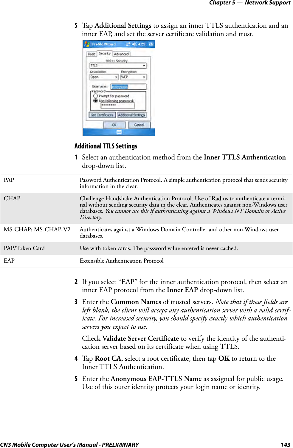 Chapter 5 —  Network SupportCN3 Mobile Computer User’s Manual - PRELIMINARY 1435Tap  Additional Settings to assign an inner TTLS authentication and an inner EAP, and set the server certificate validation and trust.Additional TTLS Settings1Select an authentication method from the Inner TTLS Authentication drop-down list.2If you select “EAP” for the inner authentication protocol, then select an inner EAP protocol from the Inner EAP drop-down list.3Enter the Common Names of trusted servers. Note that if these fields are left blank, the client will accept any authentication server with a valid certif-icate. For increased security, you should specify exactly which authentication servers you expect to use.Check Validate Server Certificate to verify the identity of the authenti-cation server based on its certificate when using TTLS.4Tap  Root CA, select a root certificate, then tap OK to return to the Inner TTLS Authentication.5Enter the Anonymous EAP-TTLS Name as assigned for public usage. Use of this outer identity protects your login name or identity.PAP Password Authentication Protocol. A simple authentication protocol that sends security information in the clear.CHAP Challenge Handshake Authentication Protocol. Use of Radius to authenticate a termi-nal without sending security data in the clear. Authenticates against non-Windows user databases. You cannot use this if authenticating against a Windows NT Domain or Active Directory.MS-CHAP; MS-CHAP-V2 Authenticates against a Windows Domain Controller and other non-Windows user databases.PAP/Token Card Use with token cards. The password value entered is never cached.EAP Extensible Authentication Protocol